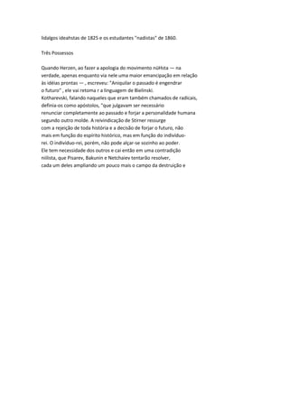 lidalgos ideahstas de 1825 e os estudantes "nadistas" de 1860.
Três Possessos
Quando Herzen, ao fazer a apologia do movimento nüHsta — na
verdade, apenas enquanto via nele uma maior emancipação em relação
às idéias prontas — , escreveu: "Aniquilar o passado é engendrar
o futuro" , ele vai retoma r a linguagem de Bielinski.
Kotharevski, falando naqueles que eram também chamados de radicais,
definia-os como apóstolos, "que julgavam ser necessário
renunciar completamente ao passado e forjar a personalidade humana
segundo outro molde. A reivindicação de Stirner ressurge
com a rejeição de toda história e a decisão de forjar o futuro, não
mais em função do espírito histórico, mas em função do indivíduo-
rei. O indivíduo-rei, porém, não pode alçar-se sozinho ao poder.
Ele tem necessidade dos outros e cai então em uma contradição
niilista, que Pisarev, Bakunin e Netchaiev tentarão resolver,
cada um deles ampliando um pouco mais o campo da destruição e
 