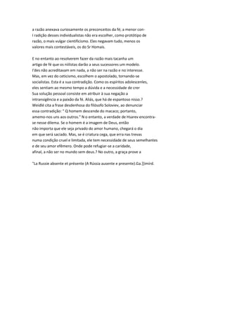 a razão anexava curiosamente os preconceitos da fé; a menor con-
I radição desses individualistas não era escolher, como protótipo de
razão, o mais vulgar cientificismo. Eles negavam tudo, menos os
valores mais contestáveis, os do Sr Homais.
E no entanto ao resolverem fazer da razão mais tacanha um
artigo de fé que os niilistas darão a seus sucessores um modelo.
I'des não acreditavam em nada, a não ser na razão e no interesse.
Mas, em vez do ceticismo, escolhem o apostolado, tornando-se
socialistas. Esta é a sua contradição. Como os espíritos adolescenles,
eles sentiam ao mesmo tempo a dúvida e a necessidade de crer
Sua solução pessoal consiste em atribuir à sua negação a
intransigência e a paixão da fé. Aliás, que há de espantoso nisso.?
Weidlé cita a frase desdenhosa do filósofo Soloviev, ao denunciar
essa contradição: " Q homem descende do macaco; portanto,
amemo-nos uns aos outros." N o entanto, a verdade de Hsarev encontra-
se nesse dilema. Se o homem é a imagem de Deus, então
não importa que ele seja privado do amor humano, chegará o dia
em que será saciado. Mas, se é criatura cega, que erra nas trevas
numa condição cruel e limitada, ele tem necessidade de seus semelhantes
e de seu amor efêmero. Onde pode refugiar-se a caridade,
afinal, a não ser no mundo sem deus.? No outro, a graça prove a
"La Russie absente et présente (A Rússia ausente e presente).Ga.]]imírd.
 