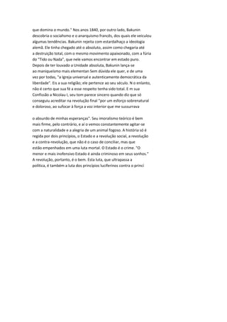 que domina o mundo." Nos anos 1840, por outro lado, Bakunin
descobria o sociahsmo e o anarquismo francês, dos quais ele veiculou
algumas tendências. Bakunin rejeita com estardalhaço a ideologia
alemã. Ele tinha chegado até o absoluto, assim como chegaria até
a destruição total, com o mesmo movimento apaixonado, com a fúria
do "Tido ou Nada", que nele vamos encontrar em estado puro.
Depois de ter louvado a Unidade absoluta, Bakunin lança-se
ao maniqueísmo mais elementan Sem dúvida ele quer, e de uma
vez por todas, "a Igreja universal e autenticamente democrática da
liberdade". Eis a sua religião; ele pertence ao seu século. N o enlanto,
não é certo que sua fé a esse respeito tenha sido total. E m sua
Confissão a Nicolau I, seu tom parece sincero quando diz que só
conseguiu acreditar na revolução final "por um esforço sobrenatural
e doloroso, ao sufocar à força a voz interior que me sussurrava
o absurdo de minhas esperanças". Seu imoralismo teórico é bem
mais firme, pelo contrário, e aí o vemos constantemente agitar-se
com a naturalidade e a alegria de um animal fogoso. A história só é
regida por dois princípios, o Estado e a revolução social, a revolução
e a contra-revolução, que não é o caso de conciliar, mas que
estão empenhados em uma luta mortal. O Estado é o crime. "O
menor e mais inofensivo Estado é ainda criminoso em seus sonhos."
A revolução, portanto, é o bem. Esta luta, que ultrapassa a
política, é também a luta dos princípios luciferinos contra o princí
 