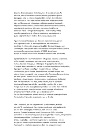 despeito de seu desejo de destruição, mas de acordo com ele. Na
verdade, nada podia desviá-lo desse caminho, já que na fogueira
da negação total os valores éticos também haviam derretido. Por
sua Confissão ao czar, abertamente obsequiosa, mas que escreveu
para ser hbertado, ele introduz de modo espetacular o jogo duplo
na política revolucionária. Através desse Catecismo do revolucionário,
supostamente escrito na Suíça, com Nechaiev, ele dá forma,
ainda que viesse a renegá-lo em seguida, a esse cinismo político
que não mais deixaria de influir no movimento revolucionário e
que o próprio Nechaiev ilustrou de maneira provocadora.
Figura menos conhecida do que Bakunin, mais misteriosa, porém
mais significativa para os nossos propósitos, Nechaiev levou a
coerência do niilismo tão longe quanto pôde. U m espírito quase sem
contradição. Ele surgiu em 1866, nos meios da intelligentsia revolucionária,
e morreu obscuramente em janeiro dé1882. Nesse breve
espaço de tempo, nunca deixou de seduzir: os estudantes à sua volta,
o próprio Bakunin e os revolucionários refiagiados, e os seus carcereiros,
enfim, que ele convenceu a participarem de uma conspiração
maluca. Quando ele surge, já está seguro do que pensa. Se Bakunin
ficou a tal ponto fascinado por ele que o cumulou de mandatos imaginários,
é porque reconhecia nessa figura implacável o que ele havia
recomendado que se fosse e, de certa forma, o que ele próprio teria
sido se tivesse conseguido curar o seu coração. Nechaiev não se contentou
em dizer que era preciso unir-se "ao mundo selvagem dos
bandidos, este verdadeiro e único ambiente revolucionário da Rússia",
nem em escrever uma vez mais, como Bakunin, que de agora em
diante a política seria a religião, e a religião, a política. Ele se fez o
monge cruel de uma revolução desesperada; o seu sonho mais evidente
era fundar a ordem assassina que permitiria propagar e finalmente
entronizar a divindade sinistra que se decidira a servir
Ele não dissertou apenas sobre a destruição universal; sua originalidade
foi reivindicar friamente, para aqueles que se devota
vam à revolução, ao "lud o é permitido" e, efetivamente, tudo se
permitir "O revolucionário é um homem condenado antecipadamente.
Ele não deve ter relações românticas, nem coisas ou seres
amados. Ele deveria despojar-se até de seu nome. Nele, tudo deve
concentrar-se em uma única paixão: a revolução." Se a história, intlependente
de qualquer princípio, é realmente feita apenas da luta
entre a revolução e a contra-revolução, não há outra saída a não ser
abraçar por inteiro um desses valores, para nele morrer ou ressuscilar
Nechaiev leva essa lógica a extremos. Com ele, pela primeira vez
 