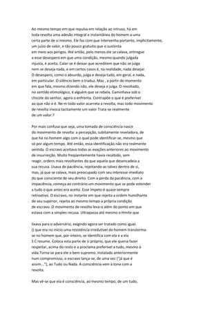 Ao mesmo tempo em que repulsa em relação ao intruso, há em
toda revolta uma adesão integral e instantânea do homem a uma
certa parte de si mesmo. Ele faz com que intervenha portanto, imphcitamente,
um juízo de valor, e tão pouco gratuito que o sustenta
em meio aos perigos. Até então, pelo menos ele se calava, entregue
a esse desespero em que uma condição, mesmo quando julgada
injusta, é aceita. Calar-se é deixar que acreditem que não se julga
nem se deseja nada, e em certos casos é, na realidade, nada desejar.
O desespero, como o absurdo, julga e deseja tudo, em geral, e nada,
em particular. O silêncio bem o traduz. Mas , a partir do momento
em que fala, mesmo dizendo não, ele deseja e julga. O revoltado,
no sentido etimológico, é alguém que se rebela. Caminhava sob o
chicote do senhor, agora o enfrenta. Contrapõe o que é preferível
ao que não o é. Ne m todo valor acarreta a revolta, mas todo movimento
de revolta invoca tacitamente um valor Trata-se realmente
de um valor.?
Por mais confusa que seja, uma tomada de consciência nasce
do movimento de revolta: a percepção, subitamente reveladora, de
que há no homem algo com o qual pode identificar-se, mesmo que
só por algum tempo. Até então, essa identificação não era realmente
sentida. O escravo aceitava todas as exações anteriores ao movimento
de insurreição. Muito freqüentemente havia recebido, sem
reagir, ordens mais revoltantes do que aquela que desencadeia a
sua recusa. Usava de paciência, rejeitando-as talvez dentro de si,
mas, já que se calava, mais preocupado com seu interesse imediato
do que consciente de seu direito. Com a perda da paciência, com a
impaciência, começa ao contrário um movimento que se pode estender
a tudo o que antes era aceito. Esse ímpeto é quase sempre
retroativo. O escravo, no instante em que rejeita a ordem humilhante
de seu superior, rejeita ao mesmo tempo a própria condição
de escravo. O movimento de revolta leva-o além do ponto em que
estava com a simples recusa. Ultrapassa até mesmo o Hmite que
lixava para o adversário, exigindo agora ser tratado como igual.
() que era no início uma resistência irredutível do homem translorma-
se no homem que, por inteiro, se identifica com ela e a ela
S C resume. Coloca esta parte de si próprio, que ele queria fazer
respeitar, acima do resto e a proclama preferível a tudo, mesmo à
vida.Torna-se para ele o bem supremo. Instalado anteriormente
num compromisso, o escravo lança-se, de uma vez ("já que é
assim..."), ao Tudo ou Nada. A consciência vem à tona com a
revolta.
Mas vê-se que ela é consciência, ao mesmo tempo, de um tudo,
 