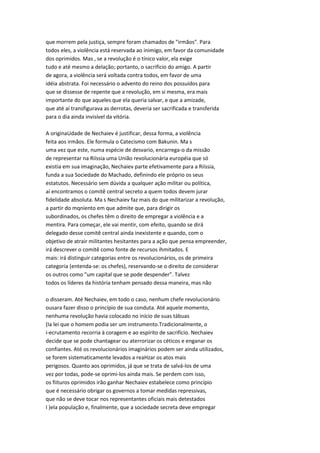 que morrem pela justiça, sempre foram chamados de "irmãos". Para
todos eles, a violência está reservada ao inimigo, em favor da comunidade
dos oprimidos. Mas , se a revolução é o tínico valor, ela exige
tudo e até mesmo a delação; portanto, o sacrificio do amigo. A partir
de agora, a violência será voltada contra todos, em favor de uma
idéia abstrata. Foi necessário o advento do reino dos possuídos para
que se dissesse de repente que a revolução, em si mesma, era mais
importante do que aqueles que ela queria salvar, e que a amizade,
que até aí transfigurava as derrotas, deveria ser sacrificada e transferida
para o dia ainda invisível da vitória.
A originaUdade de Nechaiev é justificar, dessa forma, a violência
feita aos irmãos. Ele formula o Catecismo com Bakunin. Ma s
uma vez que este, numa espécie de desvario, encarrega-o da missão
de representar na Riíssia uma União revolucionária européia que só
existia em sua imaginação, Nechaiev parte efetivamente para a Riíssia,
funda a sua Sociedade do Machado, definindo ele próprio os seus
estatutos. Necessário sem dúvida a qualquer ação militar ou política,
aí encontramos o comitê central secreto a quem todos devem jurar
fidelidade absoluta. Ma s Nechaiev faz mais do que militarizar a revolução,
a partir do mqníento em que admite que, para dirigir os
subordinados, os chefes têm o direito de empregar a violência e a
mentira. Para começar, ele vai mentir, com efeito, quando se dirá
delegado desse comitê central ainda inexistente e quando, com o
objetivo de atrair militantes hesitantes para a ação que pensa empreender,
irá descrever o comitê como fonte de recursos ihmitados. E
mais: irá distinguir categorias entre os revolucionários, os de primeira
categoria (entenda-se: os chefes), reservando-se o direito de considerar
os outros como "um capital que se pode despender". Talvez
todos os líderes da história tenham pensado dessa maneira, mas não
o disseram. Até Nechaiev, em todo o caso, nenhum chefe revolucionário
ousara fazer disso o princípio de sua conduta. Até aquele momento,
nenhuma revolução havia colocado no início de suas tábuas
(Ia lei que o homem podia ser um instrumento.Tradicionalmente, o
i-ecrutamento recorria à coragem e ao espírito de sacrifício. Nechaiev
decide que se pode chantagear ou aterrorizar os céticos e enganar os
confiantes. Até os revolucionários imaginários podem ser ainda utilizados,
se forem sistematicamente levados a reaHzar os atos mais
perigosos. Quanto aos oprimidos, já que se trata de salvá-los de uma
vez por todas, pode-se oprimi-los ainda mais. Se perdem com isso,
os fiituros oprimidos irão ganhar Nechaiev estabelece como princípio
que é necessário obrigar os governos a tomar medidas repressivas,
que não se deve tocar nos representantes oficiais mais detestados
I )ela população e, finalmente, que a sociedade secreta deve empregar
 