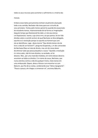 Iodos os seus recursos para aumentar o sofrimento e a miséria das
massas.
Embora esses belos pensamentos tenham atualmente alcançado
todo o seu sentido, Nechaiev não viveu para ver o triunfo de
seus princípios. Tentou pelo menos apUcá-los quando do assassinato
do estudante Ivanov, impressionando de tal forma as imaginações
daquele tempo que Dostoievski fez dele u m de seus temas
cm Ospossessos. Ivanov, cujo único erro, ao que parece, foi ter tido
dúvidas sobre o comitê central, do qual Nechaiev se dizia delegado,
opunha-se à revolução porque se opunha ao homem que com
ela se identificara. Logo , devia morrer "Que direito temos nós de
tirar a vida de um homem?", pergunta Ouspensky, u m dos camaradas
de NechaievJ'Nao se trata de direito, mas sim do nosso dever
de eliminar tudo que possa prejudicar a causa." Quando a revolução
é o único valor, não há mais direitos; na verdade, só há
deveres. Mas , por uma inversão imediata, em nome desses deveres
assumem-se todos os direitos. E m nome da causa, Nechaiev, que
nunca atentou contra a vida de qualquer tirano, mata Ivanov em
uma emboscada. Depois, deixa a Rússia e vai encontrar-se com
Bakunin, que lhe dá as costas, condenando essa "tática repugnante".
"Pouco a pouco, ele chegou a convencer-se", escreveu Bakunin,
 
