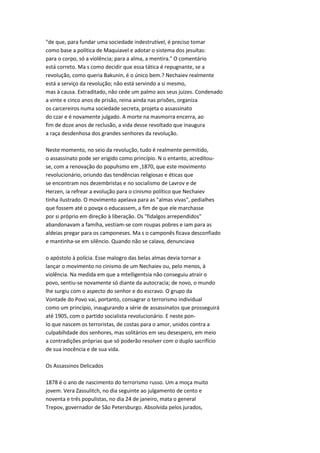 "de que, para fundar uma sociedade indestrutível, é preciso tomar
como base a política de Maquiavel e adotar o sistema dos jesuítas:
para o corpo, só a violência; para a alma, a mentira." O comentário
está correto. Ma s como decidir que essa tática é repugnante, se a
revolução, como queria Bakunin, é o único bem.? Nechaiev realmente
está a serviço da revolução; não está servindo a si mesmo,
mas à causa. Extraditado, não cede um palmo aos seus juizes. Condenado
a vinte e cinco anos de prisão, reina ainda nas prisões, organiza
os carcereiros numa sociedade secreta, projeta o assassinato
do czar e é novamente julgado. A morte na masmorra encerra, ao
fim de doze anos de reclusão, a vida desse revoltado que inaugura
a raça desdenhosa dos grandes senhores da revolução.
Neste momento, no seio da revolução, tudo é realmente permitido,
o assassinato pode ser erigido como princípio. N o entanto, acreditou-
se, com a renovação do popuhsmo em ,1870, que este movimento
revolucionário, oriundo das tendências religiosas e éticas que
se encontram nos dezembristas e no socialismo de Lavrov e de
Herzen, ia refrear a evolução para o cinismo político que Nechaiev
tinha ilustrado. O movimento apelava para as "almas vivas", pedialhes
que fossem até o povqx o educassem, a fim de que ele marchasse
por si próprio em direção à liberação. Os "fidalgos arrependidos"
abandonavam a famíha, vestiam-se com roupas pobres e iam para as
aldeias pregar para os camponeses. Ma s o camponês ficava desconfiado
e mantinha-se em silêncio. Quando não se calava, denunciava
o apóstolo à polícia. Esse malogro das belas almas devia tornar a
lançar o movimento no cinismo de um Nechaiev ou, pelo menos, à
violência. Na medida em que a mtelligentsia não conseguiu atrair o
povo, sentiu-se novamente só diante da autocracia; de novo, o mundo
lhe surgiu com o aspecto do senhor e do escravo. O grupo da
Vontade do Povo vai, portanto, consagrar o terrorismo individual
como um princípio, inaugurando a série de assassinatos que prosseguirá
até 1905, com o partido socialista revolucionário. E neste pon-
Io que nascem os terroristas, de costas para o amor, unidos contra a
culpabihdade dos senhores, mas solitários em seu desespero, em meio
a contradições próprias que só poderão resolver com o duplo sacrifício
de sua inocência e de sua vida.
Os Assassinos Delicados
1878 é o ano de nascimento do terrorismo russo. Um a moça muito
jovem. Vera Zassulitch, no dia seguinte ao julgamento de cento e
noventa e três populistas, no dia 24 de janeiro, mata o general
Trepov, governador de São Petersburgo. Absolvida pelos jurados,
 