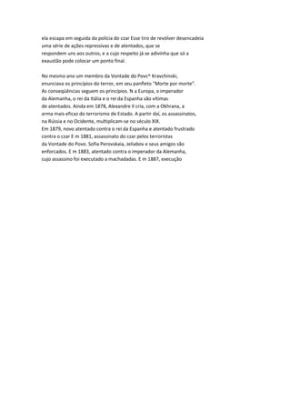 ela escapa em seguida da polícia do czar Esse tiro de revólver desencadeia
uma série de ações repressivas e de atentados, que se
respondem uns aos outros, e a cujo respeito já se adivinha que só a
exaustão pode colocar um ponto final.
No mesmo ano um membro da Vontade do Povc^ Kravchinski,
enunciava os princípios do terror, em seu panfleto "Morte por morte".
As conseqüências seguem os princípios. N a Europa, o imperador
da Alemanha, o rei da Itália e o rei da Espanha são vítimas
de atentados. Ainda em 1878, Alexandre II cria, com a Okhrana, a
arma mais eficaz do terrorismo de Estado. A partir daí, os assassinatos,
na Rússia e no Ocidente, multiplicam-se no século XIX.
Em 1879, novo atentado contra o rei da Espanha e atentado frustrado
contra o czar E m 1881, assassinato do czar pelos terroristas
da Vontade do Povo. Sofia Perovskaia, Jeliabov e seus amigos são
enforcados. E m 1883, atentado contra o imperador da Alemanha,
cujo assassino foi executado a machadadas. E m 1887, execução
 