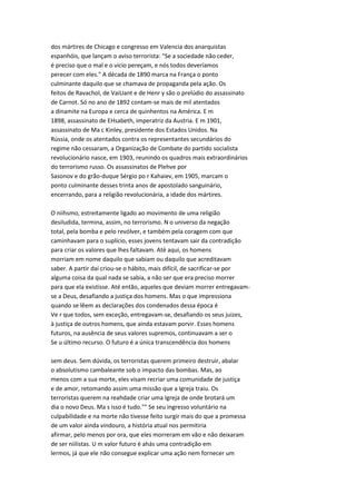 dos mártires de Chicago e congresso em Valencia dos anarquistas
espanhóis, que lançam o aviso terrorista: "Se a sociedade não ceder,
é preciso que o mal e o vicio pereçam, e nós todos deveríamos
perecer com eles." A década de 1890 marca na França o ponto
culminante daquilo que se chamava de propaganda pela ação. Os
feitos de Ravachol, de VaiUant e de Henr y são o prelúdio do assassinato
de Carnot. Só no ano de 1892 contam-se mais de mil atentados
a dinamite na Europa e cerca de quinhentos na América. E m
1898, assassinato de EHsabeth, imperatriz da Austria. E m 1901,
assassinato de Ma c Kinley, presidente dos Estados Unidos. Na
Rússia, onde os atentados contra os representantes secundários do
regime não cessaram, a Organização de Combate do partido socialista
revolucionário nasce, em 1903, reunindo os quadros mais extraordinários
do terrorismo russo. Os assassinatos de Plehve por
Sasonov e do grão-duque Sérgio po r Kahaiev, em 1905, marcam o
ponto culminante desses trinta anos de apostolado sanguinário,
encerrando, para a religião revolucionária, a idade dos mártires.
O niihsmo, estreitamente ligado ao movimento de uma religião
desiludida, termina, assim, no terrorismo. N o universo da negação
total, pela bomba e pelo revólver, e também pela coragem com que
caminhavam para o suplício, esses jovens tentavam sair da contradição
para criar os valores que lhes faltavam. Até aqui, os homens
morriam em nome daquilo que sabiam ou daquilo que acreditavam
saber. A partir daí criou-se o hábito, mais difícil, de sacrificar-se por
alguma coisa da qual nada se sabia, a não ser que era preciso morrer
para que ela existisse. Até então, aqueles que deviam morrer entregavam-
se a Deus, desafiando a justiça dos homens. Mas o que impressiona
quando se lêem as declarações dos condenados dessa época é
Ve r que todos, sem exceção, entregavam-se, desafiando os seus juizes,
à justiça de outros homens, que ainda estavam porvir. Esses homens
futuros, na ausência de seus valores supremos, continuavam a ser o
Se u último recurso. O futuro é a única transcendência dos homens
sem deus. Sem dúvida, os terroristas querem primeiro destruir, abalar
o absolutismo cambaleante sob o impacto das bombas. Mas, ao
menos com a sua morte, eles visam recriar uma comunidade de justiça
e de amor, retomando assim uma missão que a Igreja traiu. Os
terroristas querem na reahdade criar uma Igreja de onde brotará um
dia o novo Deus. Ma s isso é tudo."" Se seu ingresso voluntário na
culpabilidade e na morte não tivesse feito surgir mais do que a promessa
de um valor ainda vindouro, a história atual nos permitiria
afirmar, pelo menos por ora, que eles morreram em vão e não deixaram
de ser niilistas. U m valor futuro é ahás uma contradição em
lermos, já que ele não consegue explicar uma ação nem fornecer um
 