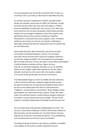 uma única pergunta que eles já não se tivessem feito e à qual, em
sua vida ou com a sua morte, já não tivessem repondido em parte,
N o entanto, passaram rapidamente à história. Quando Kaliaiev
decide, por exemplo, tomar parte em 1903, com Savinkov, na ação
terrorista, ele tem vinte e seis anos. Dois anos depois, o "Poeta",
como era apelidado, foi enforcado. Um a carreira curta. Mas, para
quem examinar com um pouco de paixão a história desse período,
Kaliaiev, em sua passagem vertiginosa, mostra-lhe o aspecto mais
significativo do terrorismo. Sasonov, Schweitzer, Pokotilov,
Voinarovski e a maior parte dos outros surgiram, assim, na história
da Rússia e do mundo, em riste por um instante, condenados à
destruição, testemunhas breves e inesquecíveis de uma revolta cada
vez mais dilacerada.
Quase todos são ateus. Boris Voinarovski, que morreu ao atirar
uma bomba no almirante Dubassov, escreve: "Eu me lembro
que antes mesmo de entrar para o ginásio eu pregava o ateísmo a
um de meus amigos de infância. Só uma pergunta me constrangia.
Ma s de onde vinha isso.? Pois eu não tinha a menor idéia da eternidade."
O próprio Kaliaiev acreditava em Deus. Alguns minutos
antes de um atentado malogrado, Savinkov o vê na rua, plantado
diante de uma imagem, segurando a bomba em uma das mãos e
fazendo o sinal-da-cruz coín a outra. Ma s ele repudia a religião.
E m sua cela, antes da execução, ele recusa o seu socorro.
A clandestinidade obriga-os a viver na soHdão. Eles não conhecem,
a não ser de forma abstrata, a poderosa alegria de todo homem
de ação em contato com uma grande comunidade humana. Mas o
elo que os une substitui para eles todos os relacionamentos.
"Fidalguia!", escreve Sasonov, comentando: "Nossa fidalguia estava
permeada por um sentimento tal que a palavra 'irmão' não traduz
ainda, com suficiente clareza, a essência dessas relações recíprocas."
D a prisão, o mesmo Sasonov escreve aos amigos: "No que me diz
respeito, a condição indispensável à felicidade é preservar para sem
pre a consciência de minha perfeita soHdariedade com vocês." Por
sua vez, a uma mulher amada que o retinha, Voinarovski confessa ter
dito essa frase, que ele reconhece ser "um tanto cômica" mas que,
segundo ele, comprova o seu estado de espírito: "Eu te amaldiçoaria,
se me atrasasse para um encontro com os camaradas."
Esse pequeno grupo de homens e de mulheres, perdidos na mullidão
russa, ligados uns aos outros, escolhe o papel de carrascos,
 