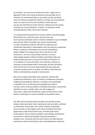 de, Savinkov, "em nome da consciência terrorista", negará com in
dignação ter feito uma criança de dezesseis anos participar de um
atentado. N o momento de fugir de uma prisão czarista, ele decide
atirar nos oficiais que poderiam impedir a sua fuga, mas teria preferido
matar-se a voltar sua arma contra soldados. Voinarovski, por
sua vez, que não hesita em matar homens, confessa nunca ter caçado,
"achando isso coisa de bárbaros", e declara: "Se Dubassov estiver
acompanhado da mulher, não atirarei a bomba."
U m esquecimento tão grande de si mesmos, aliado a uma preocupação
tão profunda com a vida dos outros, permite supor que
esses assassinos delicados viveram o destino revoltado em sua contradição
mais extrema. Pode-se acreditar que, mesmo reconhecendo
o caráter inevitável da violência, admitiam contudo que ela é
injustificada. Necessário e indesculpável, assim lhes parecia o assassinato.
Mente s medíocres, confrontadas com esse terrível problema,
podem refugiar-se no esquecimento de um dos termos. Vão
contentar-se , em nom e dos princípio s formais , em acha r
indesculpável qualquer violência imediata, permitindo então essa
violência difusa que ocorre na escala do mundo e da história. O u
se consolarão, em nome da história, com o fato de a violência ser
necessária, acrescentando então o assassinato, até fazer da história
nada mais do que uma única e longa violação de tudo aquilo que
no homem protesta contra a injustiça. Isso define as duas faces do
niilismo contemporâneo, burguês e revolucionário.
Mas esses corações extremados nada esqueciam. Desde então,
incapazes de justificarem o que, no entanto, consideravam necessário,
imaginaram que poderiam oferecer a si próprios como justificação
e responder com o sacrifício pessoal à questão que se faziam.
Para eles, assim como para todos os revoltados antes deles, o assassinato
identificou-se com o suicídio. Logo, uma vida se paga com
outra vida, e, desses dois holocaustos, surge a promessa de um valor
Kaliaiev, Voinarovski e os outros acreditam na equivalência das vi
das. Não colocam portanto nenhuma idéia acima da vida humana,
embora matem pela idéia. Vivem exatamente à altura da idéia. Justificam-
na, finalmente, encarnando-a até a morte. Estamos ainda diante
de um conceito, se não religioso, pelo menos metafísico da revolta.
Depois desses virão outros homens que, animados pela mesma
fé devoradora, irão no entanto considerar esses métodos sentimentais,
recusando-se a admitir que qualquer vida seja equivalente a
tjualquer outra. Colocarão acima da vida humana uma idéia abstrata,
mesmo que a chamem de história, à qual, antecipadamente submissos,
 