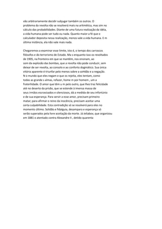 vão arbitrariamente decidir subjugar também os outros. O
problema da revolta não se resolverá mais na aritmética, mas sim no
cálculo das probabilidades. Diante de uma futura realização da idéia,
a vida humana pode ser tudo ou nada. Quanto maior a fé que o
calculador deposita nessa realização, menos vale a vida humana. E m
última instância, ela não vale mais nada.
Chegaremos a examinar esse limite, isto é, o tempo dos carrascos
filósofos e do terrorismo de Estado. Ma s enquanto isso os revoltados
de 1905, na fronteira em que se mantêm, nos ensinam, ao
som da explosão das bombas, que a revolta não pode conduzir, sem
deixar de ser revolta, ao consolo e ao conforto dogmático. Sua única
vitória aparente é triunfar pelo menos sobre a soHdão e a negação.
N o mundo que eles negam e que os rejeita, eles tentam, como
todas as grande s almas, refazer, home m por homem , um a
fraterliidade. O amor que têm u m pelo outro, que lhes traz felicidade
até no deserto da prisão, que se estende à imensa massa de
seus irmãos escravizados e silenciosos, dá a medida de seu infortúnio
e de sua esperança. Para servir a esse amor, precisam primeiro
matar; para afirmar o reino da inocência, precisam aceitar uma
certa culpabilidade. Esta contradição só se resolverá para eles no
momento último. Solidão e fidalguia, desamparo e esperança só
serão superados pela livre aceitação da morte. Já Jeliabov, que organizou
em 1881 o atentado contra Alexandre II , detido quarenta
 