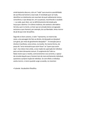 ainda bastante obscuro, e de um "nada" que anuncia a possibilidade
de sacrifício do homem a esse tudo. O revoltado quer ser tudo,
identificar-se totalmente com esse bem do qual subitamente tomou
consciência, e que deseja ver, em sua pessoa, reconhecido e saudado
— ou nada, quer dizer, ver-se definitivamente derrotado pela
lorça que o domina. E m última instância, ele aceitará a derradeira
ilerrota, que é a morte, se tiver que ser privado desta consagração
exclusiva a que chamará, por exemplo, de sua liberdade. Antes morrer
de pé do que viver de joelhos.
Segundo os bons autores, o valor "representa, na maioria das
vezes, uma passagem do fato ao direito, do desejado ao desejável
(cm geral, por meio do geralmente desejado)^ ". A transição para o
direito é manifesta, como vimos, na revolta. Da mesma forma, ela
passa do "seria necessário que assim fosse" ao "quero que assim
seja", mas talvez mais ainda, a essa noção da superação do indivíduo
para um bem doravante comum. O surgimento do Tudo ou
Nada mostra que a revolta, contrariamente à voz corrente, e apesar
de oriunda daquilo que o homem tem de mais estritamente individual,
questiona a própria noção de indivíduo. Se com efeito o indivíduo
aceita morrer, e morre quando surge a ocasião, no movimen
•'Lalande. Vocabulário filosófico.
 