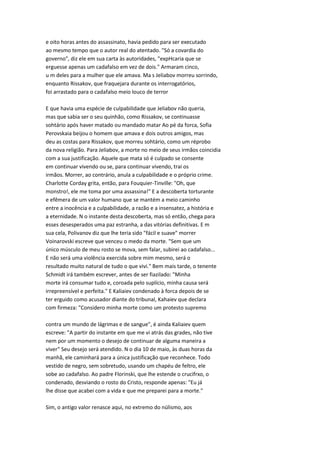 e oito horas antes do assassinato, havia pedido para ser executado
ao mesmo tempo que o autor real do atentado. "Só a covardia do
governo", diz ele em sua carta às autoridades, "expHcaria que se
erguesse apenas um cadafalso em vez de dois." Armaram cinco,
u m deles para a mulher que ele amava. Ma s Jeliabov morreu sorrindo,
enquanto Rissakov, que fraquejara durante os interrogatórios,
foi arrastado para o cadafalso meio louco de terror
E que havia uma espécie de culpabilidade que Jeliabov não queria,
mas que sabia ser o seu quinhão, como Rissakov, se continuasse
sohtário após haver matado ou mandado matar Ao pé da forca, Sofia
Perovskaia beijou o homem que amava e dois outros amigos, mas
deu as costas para Rissakov, que morreu sohtário, como um réprobo
da nova religião. Para Jeliabov, a morte no meio de seus irmãos coincidia
com a sua justificação. Aquele que mata só é culpado se consente
em continuar vivendo ou se, para continuar vivendo, trai os
irmãos. Morrer, ao contrário, anula a culpabilidade e o próprio crime.
Charlotte Corday grita, então, para Fouquier-Tinville: "Oh, que
monstro!, ele me toma por uma assassina!" E a descoberta torturante
e efêmera de um valor humano que se mantém a meio caminho
entre a inocência e a culpabilidade, a razão e a insensatez, a história e
a eternidade. N o instante desta descoberta, mas só então, chega para
esses desesperados uma paz estranha, a das vitórias definitivas. E m
sua cela, Polivanov diz que lhe teria sido "fácil e suave" morrer
Voinarovski escreve que venceu o medo da morte. "Sem que um
único músculo de meu rosto se mova, sem falar, subirei ao cadafalso...
E não será uma violência exercida sobre mim mesmo, será o
resultado muito natural de tudo o que vivi." Bem mais tarde, o tenente
Schmidt irá também escrever, antes de ser fiazilado: "Minha
morte irá consumar tudo e, coroada pelo suplício, minha causa será
irrepreensível e perfeita." E Kaliaiev condenado à forca depois de se
ter erguido como acusador diante do tribunal, Kahaiev que declara
com firmeza: "Considero minha morte como um protesto supremo
contra um mundo de lágrimas e de sangue", é ainda Kaliaiev quem
escreve: "A partir do instante em que me vi atrás das grades, não tive
nem por um momento o desejo de continuar de alguma maneira a
viver" Seu desejo será atendido. N o dia 10 de maio, às duas horas da
manhã, ele caminhará para a única justificação que reconhece. Todo
vestido de negro, sem sobretudo, usando um chapéu de feltro, ele
sobe ao cadafalso. Ao padre Florinski, que lhe estende o crucifrxo, o
condenado, desviando o rosto do Cristo, responde apenas: "Eu já
lhe disse que acabei com a vida e que me preparei para a morte."
Sim, o antigo valor renasce aqui, no extremo do nülismo, aos
 