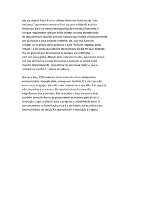 pés da própria forca. Ele é o reflexo, desta vez histórico, do "nós
existimos" que encontramos no final de uma anáhse do espírito
revoltado. Ele é ao mesmo tempo privação e certeza iluminada. E
ele que resplandece com um brilho mortal no rosto transtornado
de Dora BrilHant, quando pensava naquele que morria simultaneamente
por si próprio e pela amizade irrestrita; ele, que leva Sasonov
a matar-se na prisão como protesto e para "se fazer respeitar pelos
irmãos"; é ele ainda que absolve até Nechaiev no dia em que, pedindo-
lhe um general que denunciasse os colegas, ele o derruba
com um único golpe. Através dele, esses terroristas, ao mesmo tempo
em que afirmam o mundo dos homens, colocam-se acima deste
mundo, demonstrando, pela última vez em nossa história, que a
verdadeira revolta é criadora de valores.
Graças a eles, 1905 marca o ponto mais alto do arrebatamento
revolucionário. Naquela data, começa um declínio. O s mártires não
constroem as Igrejas: eles são o seu cimento ou o seu álibi. E m seguida,
vêm os padres e os carolas. Os revolucionários futuros não
exigirão uma troca de vidas. Eles aceitarão o risco da morte, mas
também consentirão em se preservarem ao máximo para servir à
revolução. Logo, aceitarão para si próprios a culpabilidade total. O
consentimento na humilhação, esta é a verdadeira característica dos
revolucionários do século XX, que colocam a revolução e a Igreja
 