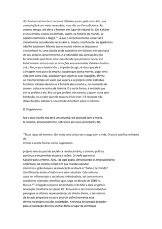dos homens acima de si mesmos. Kahaiev prova, pelo contrário, que
a revolução é um meio necessário, mas não um fim suficiente. Ao
mesmo tempo, ele eleva o homem em lugar de rebaixá-lo. São Kahaiev
e seus irmãos, russos ou alemães, quem, na história do mundo, se
opõem realmente a Hegel,''" já que o reconhecimento universal é
inicialmente considerado necessário e, depois, insuficiente. As aparências
não lhe bastavam. Mesmo que o mundo inteiro se dispusesse
a reconhecê-lo, uma dúvida ainda subsistiria em Kaliaiev: ele precisava
de seu próprio consentimento, e a totahdade das aprovações não
teria bastado para fazer calar essa dúvida que já fazem nascer em
todo homem sincero cem aclamações entusiasmadas. Kahaiev duvidou
até o fim, e essa dúvida não o impediu de agir; é nisso que ele é
a imagem mais pura da revolta. Aquele que aceita morrer, pagar uma
vida com outra vida, quaisquer que sejam as suas negações, afirma
ao mesmo tempo um valor que supera a si próprio como indivíduo
histórico. Kaliaiev devota-se à história até a morte e, no momento de
morrer, coloca-se acima da história. D e certa forma, é verdade que
ele se prefere a ela. Ma s o que prefere, ele mesmo, a quem mata sem
hesitação, ou o valor que ele encarna e faz viver.? A resposta não
deixa dúvidas. Kaliaiev e seus irmãos triunfam sobre o niihsmo.
O Chigalevismo
Ma s esse triunfo não terá um amanhã: ele coincide com a morte.
O niilismo, provisoriamente, sobrevive aos seus vencedores. No
'"Duas raças de homens. Um mata uma única vez e paga com a vida. O outro justifica militares
de
crimes e aceita honras como pagamento.
próprio seio do partido socialista revolucionário, o cinismo político
continua a encaminhar-se para a vitória. O chefe que envia
Kaliaiev para a morte, Azev, faz jogo duplo, denunciando os revolucionários
à Okhrana, ao mesmo tempo em que manda executar
ministros e grão-duques. A provocação restaura o "Tudo é permitido",
identificando ainda a história e o valor absoluto. Este niilismo,
após ter influenciado o socialismo individualista, vai contaminar o
sociahsmo chamado científico, que surge na década de 1880 na
Rússia.*"' O legado conjunto de Nechaiev e de Mar x dará origem à
revolução totalitária do século XX . Enquanto o terrorismo individual
perseguia os últimos representantes do direito divino, o terrorismo
de Estado preparava-se para destruir definitivamente esse
direito na própria raiz das sociedades. A técnica da tomada do poder
para a realização dos fins últimos toma o lugar da afirmação
 