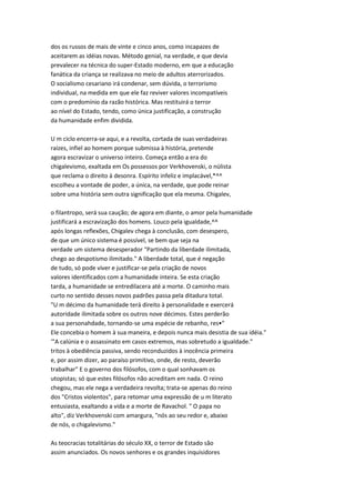dos os russos de mais de vinte e cinco anos, como incapazes de
aceitarem as idéias novas. Método genial, na verdade, e que devia
prevalecer na técnica do super-Estado moderno, em que a educação
fanática da criança se realizava no meio de adultos aterrorizados.
O socialismo cesariano irá condenar, sem dúvida, o terrorismo
individual, na medida em que ele faz reviver valores incompatíveis
com o predomínio da razão histórica. Mas restituirá o terror
ao nível do Estado, tendo, como única justificação, a construção
da humanidade enfim dividida.
U m ciclo encerra-se aqui, e a revolta, cortada de suas verdadeiras
raízes, infiel ao homem porque submissa à história, pretende
agora escravizar o universo inteiro. Começa então a era do
chigalevismo, exaltada em Os possessos por Verkhovenski, o nülista
que reclama o direito à desonra. Espírito infeliz e implacável,*^^
escolheu a vontade de poder, a única, na verdade, que pode reinar
sobre uma história sem outra significação que ela mesma. Chigalev,
o filantropo, será sua caução; de agora em diante, o amor pela humanidade
justificará a escravização dos homens. Louco pela igualdade,^^
após longas reflexões, Chigalev chega à conclusão, com desespero,
de que um único sistema é possível, se bem que seja na
verdade um sistema desesperador "Partindo da liberdade ilimitada,
chego ao despotismo ilimitado." A liberdade total, que é negação
de tudo, só pode viver e justificar-se pela criação de novos
valores identificados com a humanidade inteira. Se esta criação
tarda, a humanidade se entredilacera até a morte. O caminho mais
curto no sentido desses novos padrões passa pela ditadura total.
"U m décimo da humanidade terá direito à personalidade e exercerá
autoridade ilimitada sobre os outros nove décimos. Estes perderão
a sua personahdade, tornando-se uma espécie de rebanho, res•"
Ele concebia o homem à sua maneira, e depois nunca mais desistia de sua idéia."
'"A calúnia e o assassinato em casos extremos, mas sobretudo a igualdade."
tritos à obediência passiva, sendo reconduzidos à inocência primeira
e, por assim dizer, ao paraíso primitivo, onde, de resto, deverão
trabalhar" E o governo dos filósofos, com o qual sonhavam os
utopistas; só que estes filósofos não acreditam em nada. O reino
chegou, mas ele nega a verdadeira revolta; trata-se apenas do reino
dos "Cristos violentos", para retomar uma expressão de u m literato
entusiasta, exaltando a vida e a morte de Ravachol. " O papa no
alto", diz Verkhovenski com amargura, "nós ao seu redor e, abaixo
de nós, o chigalevismo."
As teocracias totalitárias do século XX, o terror de Estado são
assim anunciados. Os novos senhores e os grandes inquisidores
 