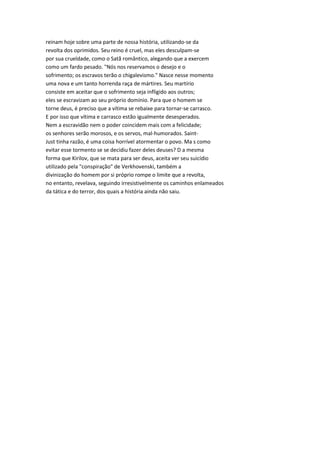 reinam hoje sobre uma parte de nossa história, utilizando-se da
revolta dos oprimidos. Seu reino é cruel, mas eles desculpam-se
por sua crueldade, como o Satã romântico, alegando que a exercem
como um fardo pesado. "Nós nos reservamos o desejo e o
sofrimento; os escravos terão o chigalevismo." Nasce nesse momento
uma nova e um tanto horrenda raça de mártires. Seu martírio
consiste em aceitar que o sofrimento seja infligido aos outros;
eles se escravizam ao seu próprio domínio. Para que o homem se
torne deus, é preciso que a vítima se rebaixe para tornar-se carrasco.
E por isso que vítima e carrasco estão igualmente desesperados.
Nem a escravidão nem o poder coincidem mais com a felicidade;
os senhores serão morosos, e os servos, mal-humorados. Saint-
Just tinha razão, é uma coisa horrível atormentar o povo. Ma s como
evitar esse tormento se se decidiu fazer deles deuses? D a mesma
forma que Kirilov, que se mata para ser deus, aceita ver seu suicídio
utilizado pela "conspiração" de Verkhovenski, também a
divinização do homem por si próprio rompe o limite que a revolta,
no entanto, revelava, seguindo irresistivelmente os caminhos enlameados
da tática e do terror, dos quais a história ainda não saiu.
 