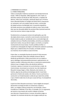 o TERRORISM O D E ESTAD O
E o TERRO R IRRACIONAL
Todas as revoluções modernas resultaram num fortalecimento do
Estado. 1789 traz Napoleão; 1848, Napoleão III; 1917, Stalin; os
distúrbios italianos da década de 1920, Mussolini; a república de
Weimar, Hitler Essas revoluções, sobretudo depois que a Primeira
Guerra Mundial liquidou os vestígios do direito divino, propuseram-
se, entretanto, com uma audácia cada vez maior, a construção
da cidade humana e da liberdade real. A crescente onipotência
do Estado sancionou essa ambição em todos os casos. Seria errado
dizer que isso não podia debfar de acontecer Mas é possível examinar
como isso ocorreu; talvez se siga uma lição.
Paralelamente a um pequeno número de expHcações, que não
são objeto deste ensaio, o estranho e aterrorizante crescimento do
Estado moderno pode ser considerado como a conclusão lógica de
ambições técnicas e filosóficas desmedidas, estranhas ao verdadeiro
espírito de revolta, mas que deram origem, no entanto, ao espírito
revolucionário de nosso tempo. O sonho profético de Mar x e
as poderosas antecipações de Hegel ou de Nietzsche acabaram suscitando,
depois que a cidade de Deus foi arrasada, um Estado racional
ou irracional, mas em ambos os casos terrorista.
A bem dizer, as revoluções fascistas do século X X não merecem
o título de revolução. Faltou-lhes ambição universal. Não há
dúvida de que Mussolini e Hitler procuraram criar um império e
que os ideólogos nacionalsocialistas pensaram, explicitamente, em
império mundial. A diferença entre eles e o movimento revolucionário
clássico é que, no legado niilista, eles decidiram deificar o
irracional, e apenas o irracional, em vez de divinizar a razão. Ao
mesmo tempo, renunciavam ao universal. Isso não impede que
Mussolini invoque Hegel, e Hitler, Nietzsche; eles ilustram, na
história, algumas das profecias da ideologia alemã. A este título
pertencem à história da revolta e do niilismo. Foram os primeiros a
construírem um Estado baseado na idéia de que nada tinha sentido
e que a história nada mais era do que o acaso da força. A conseqüência
não tardou.
A partir de 1914, Mussolini anunciava a "santa religião da anarquia",
declarando-se inimigo de todos os cristianismos. Quanto a
Hitler, sua religião confessa justapunha, sem hesitação, o Deus -
Providência e o Walhalla. O seu deus, na verdade, era u m argumento
de comício e uma maneira de suscitar o debate no final de
seus discursos. Enquanto durou o sucesso, ele preferiu julgar-se
inspirado. N o momento da derrota, ele se julgou traído por seu
 