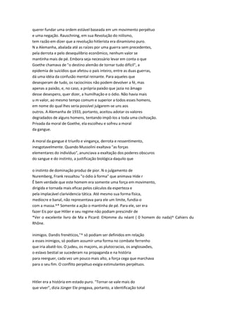 querer fundar uma ordem estável baseada em um movimento perpétuo
e uma negação. Rauschning, em sua Revolução do niilismo,
tem razão em dizer que a revolução hitlerista era dinamismo puro.
N a Alemanha, abalada até as raízes por uma guerra sem precedentes,
pela derrota e pelo desequilíbrio econômico, nenhum valor se
mantinha mais de pé. Embora seja necessário levar em conta o que
Goethe chamava de "o destino alemão de tornar tudo difícil", a
epidemia de suicídios que afetou o país inteiro, entre as duas guerras,
dá uma idéia da confusão mental reinante. Para aqueles que
desesperam de tudo, os raciocínios não podem devolver a fé, mas
apenas a paixão, e, no caso, a própria paixão que jazia no âmago
desse desespero, quer dizer, a humilhação e o ódio. Não havia mais
u m valor, ao mesmo tempo comum e superior a todos esses homens,
em nome do qual lhes seria possível julgarem-se uns aos
outros. A Alemanha de 1933, portanto, aceitou adotar os valores
degradados de alguns homens, tentando impô-los a toda uma civihzação.
Privada da moral de Goethe, ela escolheu e sofreu a moral
da gangue.
A moral da gangue é triunfo e vingança, derrota e ressentimento,
inesgotavelmente. Quando Mussolini exaltava "as forças
elementares do indivíduo", anunciava a exaltação dos poderes obscuros
do sangue e do instinto, a justificação biológica daquilo que
o instinto de dominação produz de pior. N o julgamento de
Nuremberg, Frank ressaltou "o ódio à forma" que animava Hide r
Ê bem verdade que este homem era somente uma força em movimento,
dirigida e tornada mais eficaz pelos cálculos da esperteza e
pela implacável clarividencia tática. Até mesmo sua forma física,
medíocre e banal, não representava para ele um limite, fundia-o
com a massa.^* Somente a ação o mantinha de pé. Para ele, ser era
fazer Eis por que Hitler e seu regime não podiam prescindir de
*Ver o excelente livro de Ma x Picard: EHomme du néant ( 0 homem do nada)^ Cahiers du
Rhône.
inimigos. Dandis frenéticos,''^ só podiam ser definidos em relação
a esses inimigos, só podiam assumir uma forma no combate ferrenho
que iria abatê-los. O judeu, os maçons, as plutocracias, os anglosaxões,
o eslavo bestial se sucederam na propaganda e na história
para reerguer, cada vez um pouco mais alto, a força cega que marchava
para o seu fim. O conflito perpétuo exigia estimulantes perpétuos.
Hitler era a história em estado puro. "Tornar-se vale mais do
que viver", dizia Jünger Ele pregava, portanto, a identificação total
 