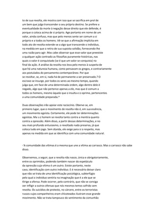 to de sua revolta, ele mostra com isso que se sacrifica em prol de
um bem que julga transcender o seu próprio destino. Se prefere a
eventualidade da morte à negação desse direito que ele defende, é
porque o coloca acima de si próprio. Age portanto em nome de um
valor, ainda confuso, mas que pelo menos sente ser comum a si
próprio e a todos os homens. Vê-se que a afirmação implícita em
todo ato de revolta estende-se a algo que transcende o indivíduo,
na medida em que o retira de sua suposta solidão, fornecendo-lhe
uma razão para agir. Mas cabe observar que esse valor que preexiste
a qualquer ação contradiz as filosofias puramente históricas, nas
quais o valor é conquistado (se é que um valor se conquista) no
final da ação. A análise da revolta nos leva pelo menos à suspeita de
que há uma natureza humana, como pensavam os gregos, e contrariamente
aos postulados do pensamento contemporâneo. Por que
se revoltar, se, em si, nada há de permanente a ser preservado.? O
escravo se insurge, por todos os seres ao mesmo tempo, quando
julga que, em face de uma determinada ordem, algo dentro dele é
negado, algo que não pertence apenas a ele, mas que é comum a
todos os homens, mesmo àquele que o insulta e o oprime, pertencentes
a uma comunidade preparada.^
Duas observações irão apoiar este raciocínio. Oberve-se, em
primeiro lugar, que o movimento de revolta não é, em sua essência,
um movimento egoísta. Certamente, ele pode ter determinações
egoístas. Ma s o homem se revolta tanto contra a mentira quanto
contra a opressão. Além disso, a partir dessas determinações, e no
seu mais profundo entusiasmo, o revoltado nada preserva, já que
coloca tudo em jogo. Sem dúvida, ele exige para si o respeito, mas
apenas na medida em que se identifica com uma comunidade natural.
-'A comunidade das vítimas é a mesma que une a vítima ao carrasco. Mas o carrasco não sabe
disso.
Observemos, a seguir, que a revolta não nasce, única e obrigatoriamente,
entre os oprimidos, podendo também nascer do espetáculo
da opressão cuja vítima é um outro. Existe portanto, neste
caso, identificação com outro indivíduo. E é necessário deixar claro
que não se trata de uma identificação psicológica, subterfúgio
pelo qual o indivíduo sentiria na imaginação que é a ele que se
tlirige a ofensa. Pode ocorrer, pelo contrário, que não se consiga
ver infligir a outros ofensas que nós mesmos temos sofrido sem
revolta. Os suicídios de protesto, no cárcere, entre os terroristas
russos cujos companheiros eram chicoteados ilustram esse grande
movimento. Não se trata tampouco do sentimento da comunhão
 