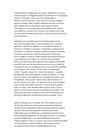 tirado da esfera de negociações, da piedade, da literatura, e elevado
à esfera da ação. As obrigações jurídicas transformam-se em obrigações
militares." O Império, como se vê, é simultaneamente a
fábrica e a caserna mundiais, onde reina como escravo o soldado
operário de Hegel. Hitler foi detido relativamente cedo no caminho
desse império. Ma s se de qualquer modo tivesse ido ainda
mais longe, ter-se-ia assistido apenas ao desdobramento cada vez
mais amplo de u m dinamismo irresistível e ao fortalecimento cada
vez mais violento dos princípios cínicos, os únicos capazes de servirem
a esse dinamismo.
Falando de uma revolução como essa, Rauschning diz que ela
não é mais hberação, justiça e mola do espírito: ela é "a morte da
hberdade, o domínio da violência e a escravidão do espírito". O
fascismo, na verdade, é o desprezo. Inversamente, qualquer forma
de desprezo, se intervém na política, prepara ou instaura o fascismo.
É preciso acrescentar que o fascismo não pode ser outra coisa
sem se renegar a si próprio. Jünger tirava de seus próprios princípios
a conclusão de que era melhor ser criminoso do que burguês.
Hitler, que tinha menos talento literário, mas, naquela ocasião, mais
coerência, sabia que não fazia diferença ser um ou outro a partir do
momento em que só se acredita no sucesso. Ele se permitiu, portanto,
ser os dois ao mesmo tempo. "O fato é tudo", dizia Mussohni.
E Hitler: "Quando a raça corre o risco de ser oprimida... a questão
da legahdade desempenha apenas um papel secundário." Se a raça,
ahás, tem sempre necessidade de ser ameaçada para existir, nunca
há legalidade. "Estou pronto a assinar tudo, tudo subscrever.. No
que me concerne, sou capaz, com toda a boa-fé, de assinar tratados
hoje e rompê-los friamente amanhã, se o futuro do povo alemão
estiver em jogo." Antes de desencadear a guerra, ahás, o Führer
declarou a seus generais que não se perguntaria ao vencedor, mais
tarde, se ele havia dito a verdade ou não. O leitmotiv da defesa de
Goering no julgamento de Nuremberg retoma essa idéia: "O ven
cedor será sempre juiz, e o vencido, réu." Sem dúvida, isso pode
ser discutido. Nesse caso, não se pode compreender Rosenberg,
quando ele diz no julgamento de Nuremberg que não havia previsto
que esse mito levaria ao assassinato. Quando o procurador
inglês observa que "de Minha luta, a estrada levava diretamente às
câmaras de gás de Majdanek", ele toca, pelo contrário, no verdadeiro
assunto do julgamento, o das responsabilidades históricas do
niilismo ocidental, o único, no entanto, que não foi realmente discutido
em Nuremberg, por motivos evidentes. Não se pode conduzir
um julgamento anunciando a culpabilidade geral de uma
 