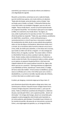 autoritário), que restaura no mundo do niilismo uma idolatria e
uma degradação do sagrado.
Mussolini, jurista latino, contentava-se com a razão de Estado,
que ele transformava apenas, com muita retórica, em absoluto.
"Nada além do Estado, acima do Estado, contra o Estado. Tudo
ao Estado, para o Estado, no Estado." A Alemanha hitlerista deu
a essa falsa razão a sua verdadeira linguagem, que era a de uma
religião. "Nossa missão divina", escreve um jornal nazista durante
um congresso do partido, "era reconduzir cada qual às suas origens,
às Mães. Era realmente uma missão divina." As origens, no
caso, estão no grito primai. D e que deus se trata.? Um a declaração
oficial do partido nos responde: "Todos nós, aqui embaixo, acreditamos
em Adolf Hitler, nossoFührer... e (nós confessamos) que o
nacionalsociaUsmo é a iinica fé que leva o nosso povo à salvação."
Os mandamentos do chefe, de pé na sarça ardente dos projetores,
sobre um Sinai de tábuas e de bandeiras, determinam então a lei e
a virtude. Se os microfones sobre-humanos ordenam uma só vez o
crime, então, de chefes para subchefes, o crime desce até o escravo,
que recebe as ordens sem dá-las a ninguém. U m dos verdugos de
Dachau chora, em seguida, na prisão: "Só cumpri ordens. O Führer
e o Reichsfúhrer foram os únicos a produzir tudo isto, depois se
foram. Glueks recebeu ordens de Kaltenbrunner, e, finalmente, eu
recebi a ordem de fuzilar. Eles me passaram todas as ordens, porque
eu era apenas um pequeno Hauptscharführer e não havia mais
ninguém abaixo de mim a quem pudesse transmiti-las. Agora, eles
dizem que sou eu o assassino." Goering protestava no julgamento
a sua fidelidade ao Führer, dizendo que "existia ainda u m código
de honra nesta vida maldita". A honra estava na obediência, que às
vezes se confiindia com o crime. A lei miHtar pune com a morte a
desobediência, e sua honra é servidão. Quando todos são militares,
o crime é não matar se a ordem assim o exigir.
A ordem, por desgraça, raramente exige que se faça o bem. O
puro dinamismo doutrinário não pode se dirigir para o bem, mas
somente para a eficácia. Enquanto houver inimigos haverá terror;
e haverá inimigos enquanto o dinamismo existir, e, para que ele
exista, "todas as influências suscetíveis de enfraquecer a soberania
do povo, exercida pelo Führer, com a ajuda do partido... devem ser
eliminadas". Os inimigos são hereges, devem ser convertidos pela
pregação ou pela propaganda; exterminados pela inquisição ou,
em outras palavras, pela Gestapo. O resultado é que o homem, se
for membro do partido, não passa de um instrumento a serviço do
Führer, uma engrenagem do aparelho; ou, se inimigo do Führer,
 