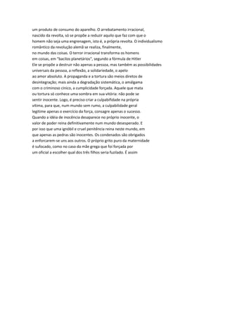 um produto de consumo do aparelho. O arrebatamento irracional,
nascido da revolta, só se propõe a reduzir aquilo que faz com que o
homem não seja uma engrenagem, isto é, a própria revolta. O individualismo
romântico da revolução alemã se realiza, finalmente,
no mundo das coisas. O terror irracional transforma os homens
em coisas, em "bacilos planetários", segundo a fórmula de Hitler
Ele se propõe a destruir não apenas a pessoa, mas também as possibilidades
universais da pessoa, a reflexão, a solidariedade, o apelo
ao amor absoluto. A propaganda e a tortura são meios diretos de
desintegração; mais ainda a degradação sistemática, o amálgama
com o criminoso cínico, a cumplicidade forçada. Aquele que mata
ou tortura só conhece uma sombra em sua vitória: não pode se
sentir inocente. Logo, é preciso criar a culpabifidade na própria
vítima, para que, num mundo sem rumo, a culpabilidade geral
legitime apenas o exercício da força, consagre apenas o sucesso.
Quando a idéia de inocência desaparece no próprio inocente, o
valor de poder reina definitivamente num mundo desesperado. E
por isso que uma ignóbil e cruel penitência reina neste mundo, em
que apenas as pedras são inocentes. Os condenados são obrigados
a enforcarem-se uns aos outros. O próprio grito puro da maternidade
é sufocado, como no caso da mãe grega que foi forçada por
um oficial a escolher qual dos três filhos seria fuzilado. É assim
 