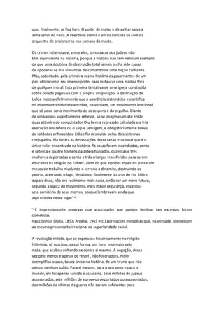 que, finalmente, se fica livre. O poder de matar e de aviltar salva a
alma servil do nada. A liberdade alemã é então cantada ao som da
orquestra de prisioneiros nos campos da morte.
Os crimes hitieristas e, entre eles, o massacre dos judeus não
têm equivalente na história, porque a história não tem nenhum exemplo
de que uma doutrina de destruição total jamais tenha sido capaz
de apoderar-se das alavancas de comando de uma nação civihzada.
Mas, sobretudo, pela primeira vez na história os governantes de um
país utilizaram o seu imenso poder para instaurar uma mística fora
de qualquer moral. Esta primeira tentativa de uma Igreja construída
sobre o nada pagou-se com a própria aniquilação. A destruição de
Lidice mostra efetivamente que a aparência sistemática e científica
do movimento hitlerista encobre, na verdade, um movimento irracional,
que só pode ser o movimento do desespero e do orgulho. Diante
de uma aldeia supostamente rebelde, só se imaginavam até então
duas atitudes do conquistador O u bem a repressão calculada e a fria
execução dos reféns ou o saque selvagem, e obrigatoriamente breve,
de soldados enfurecidos. Lidice foi destruída pelos dois sistemas
conjugados. Ela ilustra as devastações dessa razão irracional que é o
único valor encontrado na história. As casas foram incendiadas, cento
e setenta e quatro homens da aldeia fuzilados, duzentas e três
mulheres deportadas e cento e três crianças transferidas para serem
educadas na religião do Führer, além do que equipes especiais passaram
meses de trabalho nivelando o terreno a dinamite, destruindo as
pedras, aterrando o lago, desviando finalmente o curso do rio. Lidice,
depois disso, não era realmente mais nada, a não ser um mero futuro,
segundo a lógica do movimento. Para maior segurança, esvaziou-
se o cemitério de seus mortos, porque lembravam ainda que
algo existira nesse lugar''^
'^É impressionante observar que atrocidades que podem lembrar tais excessos foram
cometidas
nas colônias (índia, 1857; Argélia, 1945 etc.) por nações européias que, na verdade, obedeciam
ao mesmo preconceito irracional de superioridade racial.
A revolução niilista, que se expressou historicamente na religião
hitlerista, só suscitou, dessa forma, um furor insensato pelo
nada, que acabou voltando-se contra si mesmo. A negação, dessa
vez pelo menos e apesar de Hegel , não foi criadora. Hitler
exemplifica o caso, talvez único na história, de um tirano que não
deixou nenhum saldo. Para si mesmo, para o seu povo e para o
mundo, ele foi apenas suicida e assassino. Sete milhões de judeus
assassinados, sete milhões de europeus deportados ou assassinados,
dez milhões de vítimas da guerra não seriam suficientes para
 
