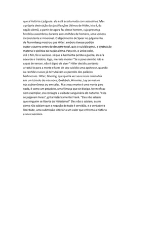 que a história o julgasse: ela está acostumada com assassinos. Mas
a própria destruição das justificações últimas de Hitler, isto é, da
nação alemã, a partir de agora faz desse homem, cuja presença
histórica assombrou durante anos milhões de homens, uma sombra
inconsistente e miserável. O depoimento de Speer no julgamento
de Nuremberg mostrou que Hitler, embora tivesse podido
sustar a guerra antes do desastre total, quis o suicídio geral, a destruição
material e política da nação alemã. Para ele, o único valor,
até o fim, foi o sucesso. Já que a Alemanha perdia a guerra, ela era
covarde e traidora, logo, merecia morrer "Se o povo alemão não é
capaz de vencer, não é digno de viver" Hitler decidiu portanto
arrastá-lo para a morte e fazer de seu suicídio uma apoteose, quando
os canhões russos já derrubavam as paredes dos palácios
berhnenses. Hitler, Goering, que queria ver seus ossos colocados
em um túmulo de mármore, Goebbels, Himmler, Ley se matam
nos subterrâneos ou em celas. Ma s essa morte é uma morte para
nada, é como um pesadelo, uma fiimaça que se dissipa. Ne m eficaz
nem exemplar, ela consagra a vaidade sanguinária do nühsmo. "Eles
se julgavam livres", grita histéricamente Frank. "Eles não sabem
que ninguém se liberta do hitlerismo!" Eles não o sabiam, assim
como não sabiam que a negação de tudo é servidão, e a verdadeira
liberdade, uma submissão interior a um valor que enfrenta a história
e seus sucessos.
 