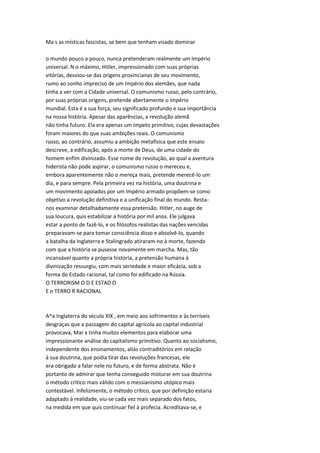 Ma s as místicas fascistas, se bem que tenham visado dominar
o mundo pouco a pouco, nunca pretenderam realmente um Império
universal. N o máximo, Hitler, impressionado com suas próprias
vitórias, desviou-se das origens provincianas de seu movimento,
rumo ao sonho impreciso de um Império dos alemães, que nada
tinha a ver com a Cidade universal. O comunismo russo, pelo contrário,
por suas próprias origens, pretende abertamente o império
mundial. Esta é a sua força, seu significado profundo e sua importância
na nossa história. Apesar das aparências, a revolução alemã
não tinha futuro. Ela era apenas um ímpeto primitivo, cujas devastações
foram maiores do que suas ambições reais. O comunismo
russo, ao contrário, assumiu a ambição metafísica que este ensaio
descreve, a edificação, após a morte de Deus, de uma cidade do
homem enfim divinizado. Esse nome de revolução, ao qual a aventura
hiderista não pode aspirar, o comunismo russo o mereceu e,
embora aparentemente não o mereça mais, pretende merecê-lo um
dia, e para sempre. Pela primeira vez na história, uma doutrina e
um movimento apoiados por um Império armado propõem-se como
objetivo a revolução definitiva e a unificação final do mundo. Resta-
nos examinar detalhadamente essa pretensão. Hitler, no auge de
sua loucura, quis estabilizar a história por mil anos. Ele julgava
estar a ponto de fazê-lo, e os filósofos realistas das nações vencidas
preparavam-se para tomar consciência disso e absolvê-lo, quando
a batalha da Inglaterra e Stalingrado atiraram-no à morte, fazendo
com que a história se pusesse novamente em marcha. Mas, tão
incansável quanto a própria história, a pretensão humana à
divinização ressurgiu, com mais seriedade e maior eficácia, sob a
forma do Estado racional, tal como foi edificado na Rússia.
O TERRORISM O D E ESTAD O
E o TERRO R RACIONAL
A^a Inglaterra do século XIX , em meio aos sofrimentos e às terríveis
desgraças que a passagem do capital agrícola ao capital industrial
provocava, Mar x tinha muitos elementos para elaborar uma
impressionante análise do capitalismo primitivo. Quanto ao sociahsmo,
independente dos ensinamentos, aliás contraditórios em relação
à sua doutrina, que podia tirar das revoluções francesas, ele
era obrigado a falar nele no futuro, e de forma abstrata. Não é
portanto de admirar que tenha conseguido misturar em sua doutrina
o método crítico mais válido com o messianismo utópico mais
contestável. Infelizmente, o método crítico, que por definição estaria
adaptado à realidade, viu-se cada vez mais separado dos fatos,
na medida em que quis continuar fiel à profecia. Acreditava-se, e
 