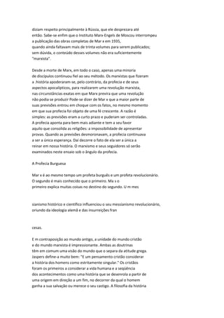 diziam respeito principalmente à Rússia, que ele desprezara até
então. Sabe-se enfim que o Instituto Marx-Engels de Moscou interrompeu
a publicação das obras completas de Mar x em 1935,
quando ainda faltavam mais de trinta volumes para serem publicados;
sem dúvida, o conteúdo desses volumes não era suficientemente
"marxista".
Desde a morte de Marx, em todo o caso, apenas uma minoria
de discípulos continuou fiel ao seu método. Os marxistas que fizeram
a .história apoderaram-se, pelo contrário, da profecia e de seus
aspectos apocalípticos, para realizarem uma revolução marxista,
nas circunstâncias exatas em que Marx previra que uma revolução
não podia se produzir Pode-se dizer de Mar x que a maior parte de
suas previsões entrou em choque com os fatos, no mesmo momento
em que sua profecia foi objeto de uma fé crescente. A razão é
simples: as previsões eram a curto prazo e puderam ser controladas.
A profecia aponta para bem mais adiante e tem a seu favor
aquilo que consolida as religiões: a impossibilidade de apresentar
provas. Quando as previsões desmoronavam, a profecia continuava
a ser a única esperança. Daí decorre o fato de ela ser a única a
reinar em nossa história. O marxismo e seus seguidores só serão
examinados neste ensaio sob o ângulo da profecia.
A Profecia Burguesa
Mar x é ao mesmo tempo um profeta burguês e um profeta revolucionário.
O segundo é mais conhecido que o primeiro. Ma s o
primeiro explica muitas coisas no destino do segundo. U m mes
sianismo histórico e científico influenciou o seu messianismo revolucionário,
oriundo da ideologia alemã e das insurreições fran
cesas.
E m contraposição ao mundo antigo, a unidade do mundo cristão
e do mundo marxista é impressionante. Ambas as doutrinas
têm em comum uma visão do mundo que o separa da atitude grega.
Jaspers define-a muito bem: "E um pensamento cristão considerar
a história dos homens como estritamente singular." Os cristãos
foram os primeiros a considerar a vida humana e a seqüência
dos acontecimentos como uma história que se desenrola a partir de
uma origem em direção a um fim, no decorrer da qual o homem
ganha a sua salvação ou merece o seu castigo. A filosofia da história
 