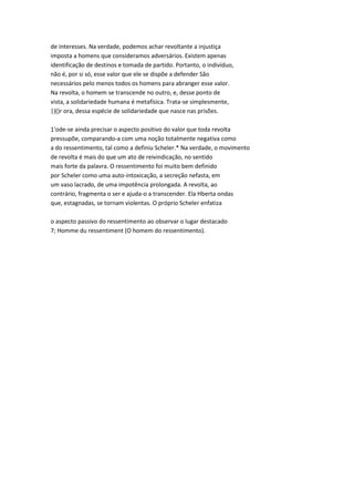 de interesses. Na verdade, podemos achar revoltante a injustiça
imposta a homens que consideramos adversários. Existem apenas
identificação de destinos e tomada de partido. Portanto, o indivíduo,
não é, por si só, esse valor que ele se dispõe a defender São
necessários pelo menos todos os homens para abranger esse valor.
Na revolta, o homem se transcende no outro, e, desse ponto de
vista, a solidariedade humana é metafísica. Trata-se simplesmente,
|)()r ora, dessa espécie de solidariedade que nasce nas prisões.
1'ode-se ainda precisar o aspecto positivo do valor que toda revolta
pressupõe, comparando-a com uma noção totalmente negativa como
a do ressentimento, tal como a definiu Scheler.* Na verdade, o movimento
de revolta é mais do que um ato de reivindicação, no sentido
mais forte da palavra. O ressentimento foi muito bem definido
por Scheler como uma auto-intoxicação, a secreção nefasta, em
um vaso lacrado, de uma impotência prolongada. A revolta, ao
contrário, fragmenta o ser e ajuda-o a transcender. Ela Hberta ondas
que, estagnadas, se tornam violentas. O próprio Scheler enfatiza
o aspecto passivo do ressentimento ao observar o lugar destacado
7; Homme du ressentiment (O homem do ressentimento).
 