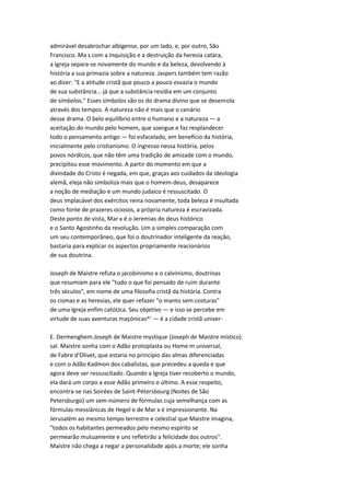 admirável desabrochar albigense, por um lado, e, por outro, São
Francisco. Ma s com a Inquisição e a destruição da heresia catara,
a Igreja separa-se novamente do mundo e da beleza, devolvendo à
história a sua primazia sobre a natureza. Jaspers também tem razão
ao dizer: "E a atitude cristã que pouco a pouco esvazia o mundo
de sua substância... já que a substância residia em um conjunto
de símbolos." Esses símbolos são os do drama divino que se desenrola
através dos tempos. A natureza não é mais que o cenário
desse drama. O belo equilíbrio entre o humano e a natureza — a
aceitação do mundo pelo homem, que soergue e faz resplandecer
todo o pensamento antigo — foi esfacelado, em benefício da história,
inicialmente pelo cristianismo. O ingresso nessa história, pelos
povos nórdicos, que não têm uma tradição de amizade com o mundo,
precipitou esse movimento. A partir do momento em que a
divindade do Cristo é negada, em que, graças aos cuidados da ideologia
alemã, eleja não simboliza mais que o homem-deus, desaparece
a noção de mediação e um mundo judaico é ressuscitado. O
deus implacável dos exércitos reina novamente, toda beleza é insultada
como fonte de prazeres ociosos, a própria natureza é escravizada.
Deste ponto de vista, Mar x é o Jeremias do deus histórico
e o Santo Agostinho da revolução. Um a simples comparação com
um seu contemporâneo, que foi o doutrinador inteligente da reação,
bastaria para explicar os aspectos propriamente reacionários
de sua doutrina.
Joseph de Maistre refuta o jacobinismo e o calvinismo, doutrinas
que resumiam para ele "tudo o que foi pensado de ruim durante
três séculos", em nome de uma filosofia cristã da história. Contra
os cismas e as heresias, ele quer refazer "o manto sem costuras"
de uma Igreja enfim catóUca. Seu objetivo — e isso se percebe em
virtude de suas aventuras maçónicas^' — é a cidade cristã univer-
E. Dermenghem.Joseph de Maistre mystique {Joseph de Maistre místico).
sal. Maistre sonha com o Adão protoplasta ou Home m universal,
de Fabre d'Olivet, que estaria no princípio das almas diferenciadas
e com o Adão Kadmon dos cabalistas, que precedeu a queda e que
agora deve ser ressuscitado. Quando a Igreja tiver recoberto o mundo,
ela dará um corpo a esse Adão primeiro e último. A esse respeito,
encontra-se nas Soirées de Saint-Pétersbourg (Noites de São
Petersburgo) um sem-número de fórmulas cuja semelhança com as
fórmulas messiânicas de Hegel e de Mar x é impressionante. Na
Jerusalém ao mesmo tempo terrestre e celestial que Maistre imagina,
"todos os habitantes permeados pelo mesmo espírito se
permearão mutuamente e uns refletirão a felicidade dos outros".
Maistre não chega a negar a personalidade após a morte; ele sonha
 