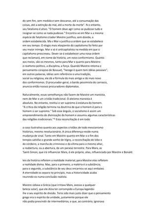 do sem fim, sem medida e sem descanso, até a consumação das
coisas, até a extinção do mal, até a morte da morte". N o entanto,
seu fatalismo é ativo. "O homem deve agir como se pudesse tudo e
resignar-se como se nada pudesse." Encontra-se em Mar x a mesma
espécie de fatalismo criador Maistre justifica, sem dúvida, a
ordem estabelecida. Ma s Mar x justifica a ordem que se estabelece
em seu tempo. O elogio mais eloqüente do capitalismo foi feito por
seu maior inimigo. Mar x só é anticapitalista na medida em que o
capitahsmo prescreveu. Dever-se-á estabelecer uma nova ordem
que reclamará, em nome da história, um novo conformismo. Quanto
aos meios, são os mesmos, tanto para Mar x quanto para Maistre:
o reaHsmo político, a disciplina, a força. Quando Maistre retoma o
pensamento corajoso de Bossuet, "herege é quem tem idéias pessoais",
em outras palavras, idéias sem referência a uma tradição,
social ou religiosa, ele dá a fórmula do mais antigo e do mais novo
dos conformismos. O procurador-geral, o bardo pessimista do carrasco,
anuncia então nossos procuradores diplomatas.
Naturalmente, essas semelhanças não fazem de Maistre um marxista,
nem de Mar x um cristão tradicional. O ateísmo marxista é
absoluto. No entanto, restituí o ser supremo à estatura do homem.
"A crítica da religião termina na doutrina de que o homem é para o
homem o ser supremo." Sob esse ângulo, o socialismo é assim um
empreendimento de divinização do homem e assumiu algumas características
das religiões tradicionais.''^ Esta reconciliação é em todo
o caso ilustrativa quanto aos aspectos cristãos de todo messianismo
histórico, mesmo revolucionário. A única diferença reside numa
mudança de sinal. Tanto em Maistre quanto em Mar x o fim dos
tempos satisfaz o grande sonho de Vigny, a reconcihação do lobo e
do cordeiro, a marcha do criminoso e da vítima para o mesmo altar,
a reabertura, ou a abertura, de um paraíso terrestre. Para Marx, as
'Saint-Simon, que irá influenciar Marx, é ele próprio, alias, influenciado por Maistre e Bonald.
leis da história refletem a realidade material; para Maistre elas refletem
a reahdade divina. Mas, para o primeiro, a matéria é a substância;
para o segundo, a substância de seu deus encarnou-se aqui embaixo.
A eternidade os separa no princípio, mas a historicidade acaba
reunindo-os numa conclusão realista.
Maistre odiava a Grécia (que irritava Marx, avesso a qualquer
beleza solar), que ele dizia ter corrompido a Europa legando-
Ihe o seu espírito de divisão. Teria sido mais justo dizer que o pensamento
grego era o espírito da unidade, justamente porque ele
não podia prescindir de intermediários, e que, ao contrário, ignorava
 