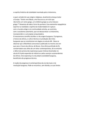 o espírito histórico de totalidade inventado pelo cristianismo,
o qual, cortado de suas origens religiosas, atualmente ameaça matar
a Europa. "Existe uma fábula, uma loucura ou um vício que
não tenha um nome grego, um emblema grego ou uma máscara
grega.?" Deixemos de lado o furor do puritano. Essa veemente repugnância
exprime na realidade o espírito da modernidade em ruptura
com o mundo antigo e em continuidade estreita, ao contrário,
com o socialismo autoritário, que vai dessacralizar o cristianismo,
incorporando-o a uma Igreja conquistadora.
O messianismo científico de Mar x é de origem burguesa. O progresso,
o futuro da ciência, o culto à técnica e à produção são mitos
burgueses que se constituíram em dogma no século XIX . Deve-se
observar que o Manifesto comunista é pubhcado no mesmo ano em
que saiu o Futuro da ciência, de Renan. Esta última profissão de fé,
consternadora aos olhos de um leitor contemporâneo, dá no entanto
a idéia mais precisa das esperanças quase místicas levantadas no
século XI X pela expansão da indústria e pelos avanços surpreendentes
da ciência. Esta esperança é a da própria sociedade burguesa,
beneficiária do progresso técnico.
A noção de progresso é contemporânea da era das luzes e da
revolução burguesa. Pode-se encontrar, sem dúvida, as suas fontes
 