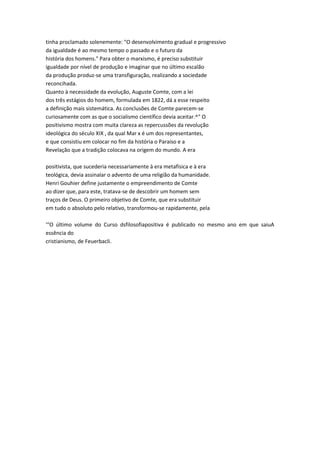 tinha proclamado solenemente: "O desenvolvimento gradual e progressivo
da igualdade é ao mesmo tempo o passado e o futuro da
história dos homens." Para obter o marxismo, é preciso substituir
igualdade por nível de produção e imaginar que no último escalão
da produção produz-se uma transfiguração, realizando a sociedade
reconcihada.
Quanto à necessidade da evolução, Auguste Comte, com a lei
dos três estágios do homem, formulada em 1822, dá a esse respeito
a definição mais sistemática. As conclusões de Comte parecem-se
curiosamente com as que o socialismo científico devia aceitar.^" O
positivismo mostra com muita clareza as repercussões da revolução
ideológica do século XIX , da qual Mar x é um dos representantes,
e que consistiu em colocar no fim da história o Paraíso e a
Revelação que a tradição colocava na origem do mundo. A era
positivista, que sucederia necessariamente à era metafísica e à era
teológica, devia assinalar o advento de uma religião da humanidade.
Henri Gouhier define justamente o empreendimento de Comte
ao dizer que, para este, tratava-se de descobrir um homem sem
traços de Deus. O primeiro objetivo de Comte, que era substituir
em tudo o absoluto pelo relativo, transformou-se rapidamente, pela
'"O último volume do Curso dsfilosofiapositiva é publicado no mesmo ano em que saiuA
essência do
cristianismo, de Feuerbacli.
 