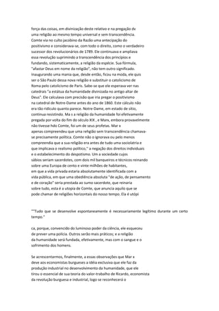 força das coisas, em divinização deste relativo e na pregação dv
uma religião ao mesmo tempo universal e sem transcendência.
Comte via no culto jacobino da Razão uma antecipação do
positivismo e considerava-se, com todo o direito, como o verdadeiro
sucessor dos revolucionários de 1789. Ele continuava e ampliava
essa revolução suprimindo a transcendência dos princípios e
fundando, sistematicamente, a religião da espécie. Sua fórmula,
"afastar Deus em nome da religião", não tem outro significado.
Inaugurando uma mania que, desde então, ficou na moda, ele quis
ser o São Paulo dessa nova religião e substituir o catolicismo de
Roma pelo catolicismo de Paris. Sabe-se que ele esperava ver nas
catedrais "a estátua da humanidade divinizada no antigo altar de
Deus". Ele calculava com precisão que iria pregar o positivismo
na catedral de Notre-Dame antes do ano de 1860. Este cálculo não
era tão ridículo quanto parece. Notre-Dame, em estado de sítio,
continua resistindo. Ma s a religião da humanidade foi efetivamente
pregada por volta do fim do século XIX , e Marx, embora provavelmente
não tivesse hdo Comte, foi um de seus profetas. Mar x
apenas compreendeu que uma rehgião sem transcendência chamava-
se precisamente política. Comte não o ignorava ou pelo menos
compreendia que a sua religião era antes de tudo uma sociolatria e
que implicava o realismo político,'' a negação dos direitos individuais
e o estabelecimento do despotismo. Um a sociedade cujos
sábios seriam sacerdotes, com dois mil banqueiros e técnicos reinando
sobre uma Europa de cento e vinte milhões de habitantes,
em que a vida privada estaria absolutamente identificada com a
vida pública, em que uma obediência absoluta "de ação, de pensamento
e de coração" seria prestada ao sumo sacerdote, que reinaria
sobre tudo, esta é a utopia de Comte, que anuncia aquilo que se
pode chamar de religiões horizontais do nosso tempo. Ela é utópi
""Tudo que se desenvolve espontaneamente é necessariamente legítimo durante um certo
tempo."
ca, porque, convencido do luminoso poder da ciência, ele esqueceu
de prever uma polícia. Outros serão mais práticos; e a religião
da humanidade será fundada, efetivamente, mas com o sangue e o
sofrimento dos homens.
Se acrescentarmos, finalmente, a essas observações que Mar x
deve aos economistas burgueses a idéia exclusiva que ele faz da
produção industrial no desenvolvimento da humanidade, que ele
tirou o essencial de sua teoria do valor-trabalho de Ricardo, economista
da revolução burguesa e industrial, logo se reconhecerá o
 