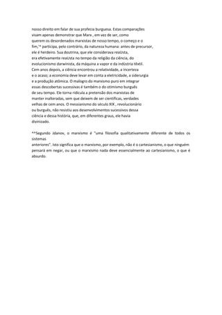 nosso direito em falar de sua profecia burguesa. Estas comparações
visam apenas demonstrar que Marx , em vez de ser, como
querem os desordenados marxistas de nosso tempo, o começo e o
fim,'^ participa, pelo contrário, da natureza humana: antes de precursor,
ele é herdeiro. Sua doutrina, que ele considerava reaUsta,
era efetivamente reaUsta no tempo da religião da ciência, do
evolucionismo darwinista, da máquina a vapor e da indústria têxtil.
Cem anos depois, a ciência encontrou a relatividade, a incerteza
e o acaso; a economia deve levar em conta a eletricidade, a siderurgia
e a produção atômica. O malogro do marxismo puro em integrar
essas descobertas sucessivas é também o do otimismo burguês
de seu tempo. Ele torna ridícula a pretensão dos marxistas de
manter inalteradas, sem que deixem de ser científicas, verdades
velhas de cem anos. O messianismo do século XIX , revolucionário
ou burguês, não resistiu aos desenvolvimentos sucessivos dessa
ciência e dessa história, que, em diferentes graus, ele havia
divinizado.
^^Segundo Jdanov, o marxismo é "uma filosofia qualitativamente diferente de todos os
sistemas
anteriores". Isto significa que o marxismo, por exemplo, não é o cartesianismo, o que ninguém
pensará em negar, ou que o marxismo nada deve essencialmente ao cartesianismo, o que é
absurdo.
 