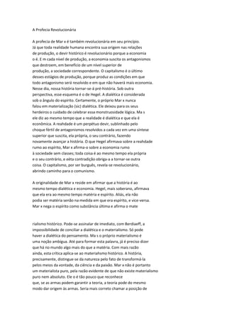 A Profecia Revolucionária
A profecia de Mar x é também revolucionária em seu princípio.
Já que toda realidade humana encontra sua origem nas relações
de produção, o devir histórico é revolucionário porque a economia
o é. E m cada nível de produção, a economia suscita os antagonismos
que destroem, em benefício de um nível superior de
produção, a sociedade correspondente. O capitalismo é o último
desses estágios de produção, porque produz as condições em que
todo antagonismo será resolvido e em que não haverá mais economia.
Nesse dia, nossa história tornar-se-á pré-história. Sob outra
perspectiva, esse esquema é o de Hegel. A dialética é considerada
sob o ângulo do espírito. Certamente, o próprio Mar x nunca
falou em materialização (sic) dialética. Ele deixou para os seus
herdeiros o cuidado de celebrar essa monstruosidade lógica. Ma s
ele diz ao mesmo tempo que a realidade é dialética e que ela é
econômica. A reahdade é um perpétuo devir, sublinhado pelo
choque fértil de antagonismos resolvidos a cada vez em uma síntese
superior que suscita, ela própria, o seu contrário, fazendo
novamente avançar a história. O que Hegel afirmava sobre a reahdade
rumo ao espírito, Mar x afirma-o sobre a economia rumo
à sociedade sem classes; toda coisa é ao mesmo tempo ela própria
e o seu contrário, e eèta contradição obriga-a a tornar-se outra
coisa. O capitalismo, por ser burguês, revela-se revolucionário,
abrindo caminho para o comunismo.
A originalidade de Mar x reside em afirmar que a história é ao
mesmo tempo dialética e economia. Hegel, mais soberano, afirmava
que ela era ao mesmo tempo matéria e espírito. Aliás, ela não
podia ser matéria senão na medida em que era espírito, e vice-versa.
Mar x nega o espírito como substância última e afirma o mate
rialismo histórico. Pode-se assinalar de imediato, com Berdiaeff, a
impossibilidade de conciliar a dialética e o materialismo. Só pode
haver a dialética do pensamento. Ma s o próprio materialismo é
uma noção ambígua. Até para formar esta palavra, já é preciso dizer
que há no mundo algo mais do que a matéria. Com mais razão
ainda, esta crítica aplica-se ao materiahsmo histórico. A história,
precisamente, distingue-se da natureza pelo fato de transformá-la
pelos meios da vontade, da ciência e da paixão. Mar x não é portanto
um materialista puro, pela razão evidente de que não existe materialismo
puro nem absoluto. Ele o é tão pouco que reconhece
que, se as armas podem garantir a teoria, a teoria pode do mesmo
modo dar origem às armas. Seria mais correto chamar a posição de
 