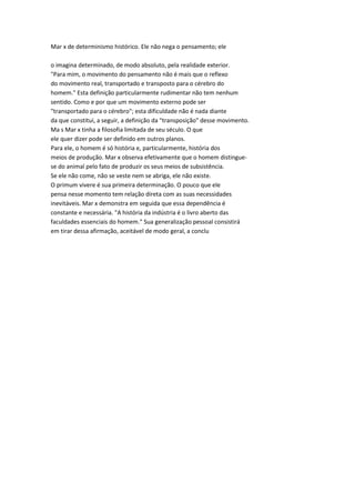 Mar x de determinismo histórico. Ele não nega o pensamento; ele
o imagina determinado, de modo absoluto, pela realidade exterior.
"Para mim, o movimento do pensamento não é mais que o reflexo
do movimento real, transportado e transposto para o cérebro do
homem." Esta definição particularmente rudimentar não tem nenhum
sentido. Como e por que um movimento externo pode ser
"transportado para o cérebro"; esta dificuldade não é nada diante
da que constitui, a seguir, a definição da "transposição" desse movimento.
Ma s Mar x tinha a filosofia limitada de seu século. O que
ele quer dizer pode ser definido em outros planos.
Para ele, o homem é só história e, particularmente, história dos
meios de produção. Mar x observa efetivamente que o homem distingue-
se do animal pelo fato de produzir os seus meios de subsistência.
Se ele não come, não se veste nem se abriga, ele não existe.
O primum vivere é sua primeira determinação. O pouco que ele
pensa nesse momento tem relação direta com as suas necessidades
inevitáveis. Mar x demonstra em seguida que essa dependência é
constante e necessária. "A história da indústria é o livro aberto das
faculdades essenciais do homem." Sua generalização pessoal consistirá
em tirar dessa afirmação, aceitável de modo geral, a conclu
 