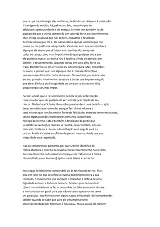 que ocupa na psicologia das mulheres, dedicadas ao desejo e à possessão.
N a origem da revolta, há, pelo contrário, um princípio de
atividade superabundante e de energia. Scheler tem também razão
quando diz que a inveja sempre dá um colorido forte ao ressentimento.
Ma s inveja-se aquilo que não se tem, enquanto o revoltado
defende aquilo que ele é. Ele não reclama apenas um bem que não
possui ou do qual teria sido privado. Visa fazer com que se reconheça
algo que ele tem e que já foi por ele reconhecido, em quase
todos os casos, como mais importante do que qualquer coisa que
ele pudesse invejar. A revolta não é realista. Ainda de acordo com
Scheler, o ressentimento, segundo cresça em uma alma forte ou
fraca, transforma-se em arrivismo ou em amargura. Mas, em ambos
os casos, a pessoa quer ser algo que não é. O ressentimento é
sempre ressentimento contra si mesmo. O revoltado, por outro lado,
em seu primeiro movimento recusa-se a deixar que toquem naquilo
que ele é. Ele luta pela integridade de uma parte de seu ser. Não
busca conquistar, mas impor.
Parece, afinal, que o ressentimento deleita-se por antecipação,
com uma dor que ele gostaria de ver sentida pelo objeto de seu
rancor. Nietzsche e Scheler têm razão quando vêem uma bela ilustração
dessa sensibihdade no trecho em que Tertuliano informa a
seus leitores que no céu a maior fonte de felicidade, entre os bemaventurados,
será o espetáculo dos imperadores romanos consumidos
no fogo do inferno. Esta é também a felicidade da plebe que
ia assistir às execuções capitais. A revolta, pelo contrário, em seu
princípio, limita-se a recusar a humilhação sem exigi-la para os
outros. Aceita inclusive o sofrimento para si mesma, desde que sua
integridade seja respeitada.
Não se compreende, portanto, por que Scheler identifica de
forma absoluta o espírito da revolta com o ressentimento. Sua crítica
do ressentimento no humanitarismo (que ele trata como a forma
não-cristã do amor humano) aplicar-se-ia talvez a certas for
mas vagas de idealismo humanitário ou às técnicas do terror. Ma s
pisa em falso no que se refere à revolta do homem contra a sua
condição, o movimento que compele o indivíduo à defesa de uma
dignidade comum a todos os homens. Scheler quer demonstrar
{|iie o humanitarismo se faz acompanhar do ódio ao mundo. Amase
a humanidade em geral para que não se tenha que amar os seres
cm particular. Isso funciona em alguns casos, e fica mais fácil compreender
Scheler quando se sabe que para ele o humanitarismo
está representado por Bentham e Rousseau. Mas a paixão do homem
 