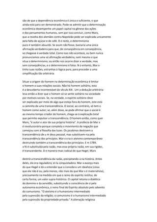 são de que a dependência econômica é única e suficiente, o que
ainda está para ser demonstrado. Pode-se admitir que a determinação
econômica desempenhe um papel capital na gênese das ações
e dos pensamentos humanos, sem por isso concluir, como Marx,
que a revolta dos alemães contra Napoleão pode ser explicada unicamente
pela falta de açúcar e de café. D e resto, o determinismo
puro é também absurdo. Se assim não fosse, bastaria uma única
afirmação verdadeira para que, de conseqüência em conseqüência,
se chegasse à verdade total. Como isso não acontece, ou bem nunca
pronunciamos uma só afirmação verdadeira, nem mesmo a que
situa o determinismo, ou então nos ocorre dizer a verdade, mas
sem conseqüências, e o determinismo é falso. N o entanto, Mar x
tinha suas razões, estranhas à lógica pura, para proceder a uma
simplificação tão arbitrária.
Situar a origem do homem na determinação econômica é limitar
o homem a suas relações sociais. Não há homem solitário, esta
é a descoberta incontestável do século XIX . Um a dedução arbitrária
leva então a dizer que o homem só se sente solitário na sociedade
por motivos sociais. Se, na verdade, o espírito solitário deve
ser explicado por meio de algo que esteja fora do homem, este está
a caminho de uma transcendência. O social, ao contrário, só tem o
homem como autor; se, além disso, se pode afirmar que o social é
ao mesmo tempo criador do homem, chega-se à explicação total
que permite expulsar a transcendência. O homem então, como quer
Marx, "é autor e ator de sua própria história". A profecia de Mar x
é revolucionária porque completa o movimento de negação que
começou com a filosofia das luzes. Os jacobinos destroem a
transcendência de u m deus pessoal, mas substituem-na pela
transcendência dos princípios. Mar x cria o ateísmo contemporâneo
destruindo também a transcendência dos princípios. E m 1789,
a fé é substituída pela razão, mas essa própria razão, em sua rigidez,
é transcendente. D e maneira mais radical do que Hegel, Marx
destrói a transcendência da razão, precipitando-a na história. Antes
deles, ela era reguladora; ei-la conquistadora. Mar x avança mais
do que Hegel e dá a entender que o considera um ideahsta (coisa
que ele não é ou, pelo menos, não mais do que Mar x é materiahsta),
precisamente na medida em que o reino do espírito restitui, de
certa forma, um valor supra-histórico. O capital retoma a dialética
do domínio e da servidão, substituindo a consciência de si pela
autonomia econômica, o reino final do Espírito absoluto pelo advento
do comunismo. "O ateísmo é o humanismo intermediado
pela supressão da religião; o comunismo é o humanismo intermediado
pela supressão da propriedade privada." A alienação religiosa
 