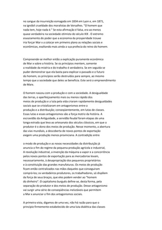 no sangue da insurreição esmagada em 1834 em Lyon e, em 1871,
na ignóbil crueldade dos moralistas de Versalhes. "O homem que
nada tem, hoje nada é." Se esta afirmação é falsa, era ao menos
quase verdadeira na sociedade otimista do século XIX . O extremo
esvaziamento do poder que a economia da prosperidade trouxe
iria forçar Mar x a colocar em primeiro plano as relações sociais e
econômicas, exaltando mais ainda a sua profecia do reino do homem.
Compreende-se melhor então a explicação puramente econômica
de Mar x sobre a história. Se os princípios mentem, somente
a realidade da miséria e do trabalho é verdadeira. Se em seguida se
puder demonstrar que ela basta para explicar o passado e o futuro
do homem, os princípios serão destruídos para sempre, ao mesmo
tempo que a sociedade que deles se beneficia. Este será o empreendimento
de Marx.
O homem nasceu com a produção e com a sociedade. A desigualdade
das terras, o aperfeiçoamento mais ou menos rápido dos
meios de produção e a luta pela vida criaram rapidamente desigualdades
sociais que se cristalizaram em antagonismos entre a
produção e a distribuição; conseqüentemente, em lutas de classes.
Essas lutas e esses antagonismos são a força motriz da história. A
escravidão da Antiguidade, a servidão feudal foram etapas de uma
longa estrada que leva ao artesanato dos séculos clássicos, em que o
produtor é o dono dos meios de produção. Nesse momento, a abertura
das vias mundiais, a descoberta de novos pontos de exportação
exigem uma produção menos provinciana. A contradição entre
o modo de produção e as novas necessidades da distribuição já
anuncia o fim do regime da pequena produção agrícola e industrial,
A revolução industrial, a invenção da máquina a vapor e a concorrência
pelos novos pontos de exportação para as mercadorias levam,
necessariamente, à desapropriação dos pequenos proprietários
e à constituição das grandes manufaturas. Os meios de produção
ficam então centralizados nas mãos daqueles que conseguiram
comprá-los; os verdadeiros produtores, os trabalhadores, só dispõem
da força de seus braços, que eles podem vender ao "homem
do dinheiro". O capitalismo burguês define-se, desta forma, pela
separação do produtor e dos meios de produção. Desse antagonismo
vai surgir uma série de conseqüências inelutáveis que permitem
a Mar x anunciar o fim dos antagonismos sociais.
A primeira vista, digamos de uma vez, não há razão para que o
princípio firmemente estabelecido de uma luta dialética das classes
 