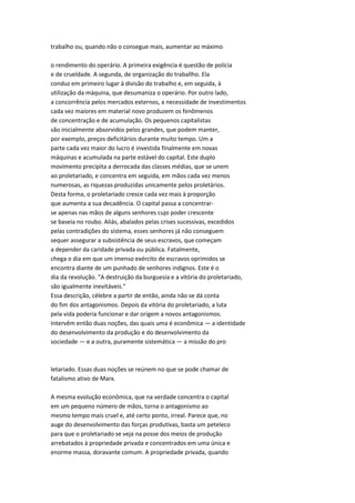 trabalho ou, quando não o consegue mais, aumentar ao máximo
o rendimento do operário. A primeira exigência é questão de polícia
e de crueldade. A segunda, de organização do traballho. Ela
conduz em primeiro lugar à divisão do trabalho e, em seguida, à
utilização da máquina, que desumaniza o operário. Por outro lado,
a concorrência pelos mercados externos, a necessidade de investimentos
cada vez maiores em material novo produzem os fenômenos
de concentração e de acumulação. Os pequenos capitalistas
são inicialmente absorvidos pelos grandes, que podem manter,
por exemplo, preços deficitários durante muito tempo. Um a
parte cada vez maior do lucro é investida finalmente em novas
máquinas e acumulada na parte estável do capital. Este duplo
movimento precipita a derrocada das classes médias, que se unem
ao proletariado, e concentra em seguida, em mãos cada vez menos
numerosas, as riquezas produzidas unicamente pelos proletários.
Desta forma, o proletariado cresce cada vez mais à proporção
que aumenta a sua decadência. O capital passa a concentrar-
se apenas nas mãos de alguns senhores cujo poder crescente
se baseia no roubo. Aliás, abalados pelas crises sucessivas, excedidos
pelas contradições do sistema, esses senhores já não conseguem
sequer assegurar a subsistência de seus escravos, que começam
a depender da caridade privada ou pública. Fatalmente,
chega o dia em que um imenso exército de escravos oprimidos se
encontra diante de um punhado de senhores indignos. Este é o
dia da revolução. "A destruição da burguesia e a vitória do proletariado,
são igualmente inevitáveis."
Essa descrição, célebre a partir de então, ainda não se dá conta
do fim dos antagonismos. Depois da vitória do proletariado, a luta
pela vida poderia funcionar e dar origem a novos antagonismos.
Intervêm então duas noções, das quais uma é econômica — a identidade
do desenvolvimento da produção e do desenvolvimento da
sociedade — e a outra, puramente sistemática — a missão do pro
letariado. Essas duas noções se reúnem no que se pode chamar de
fatalismo ativo de Marx.
A mesma evolução econômica, que na verdade concentra o capital
em um pequeno número de mãos, torna o antagonismo ao
mesmo tempo mais cruel e, até certo ponto, irreal. Parece que, no
auge do desenvolvimento das forças produtivas, basta um peteleco
para que o proletariado se veja na posse dos meios de produção
arrebatados à propriedade privada e concentrados em uma única e
enorme massa, doravante comum. A propriedade privada, quando
 