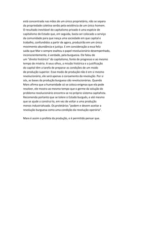 está concentrada nas mãos de um único proprietário, não se separa
da propriedade coletiva senão pela existência de um único homem.
O resultado inevitável do capitalismo privado é uma espécie de
capitalismo de Estado que, em seguida, basta ser colocado a serviço
da comunidade para que nasça uma sociedade em que capital e
trabalho, confundidos a partir de agora, produzirão em um único
movimento abundância e justiça. E em consideração a essa feliz
saída que Mar x sempre exaltou o papel revolucionário desempenhado,
inconscientemente, é verdade, pela burguesia. Ele falou de
um "direito histórico" do capitalismo, fonte de progresso e ao mesmo
tempo de miséria. A seus olhos, a missão histórica e a justificação
do capital têm a tarefa de preparar as condições de um modo
de produção superior. Esse modo de produção não é em si mesmo
revolucionário, ele será apenas o coroamento da revolução. Por si
sós, as bases da produção burguesa são revolucionárias. Quando
Marx afirma que a humanidade só se coloca enigmas que ela pode
resolver, ele mostra ao mesmo tempo que o germe da solução do
problema revolucionário encontra-se no próprio sistema capitahsta.
Recomenda portanto que se tolere o Estado burguês, e até mesmo
que se ajude a construí-lo, em vez de voltar a uma produção
menos industriahzada. Os proletários "podem e devem aceitar a
revolução burguesa como uma condição da revolução operária".
Marx é assim o profeta da produção, e é permitido pensar que.
 