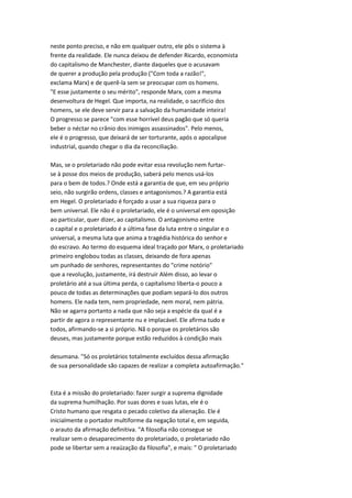 neste ponto preciso, e não em qualquer outro, ele pôs o sistema à
frente da realidade. Ele nunca deixou de defender Ricardo, economista
do capitalismo de Manchester, diante daqueles que o acusavam
de querer a produção pela produção ("Com toda a razão!",
exclama Marx) e de querê-la sem se preocupar com os homens.
"E esse justamente o seu mérito", responde Marx, com a mesma
desenvoltura de Hegel. Que importa, na realidade, o sacrifício dos
homens, se ele deve servir para a salvação da humanidade inteira!
O progresso se parece "com esse horrível deus pagão que só queria
beber o néctar no crânio dos inimigos assassinados". Pelo menos,
ele é o progresso, que deixará de ser torturante, após o apocalipse
industrial, quando chegar o dia da reconciliação.
Mas, se o proletariado não pode evitar essa revolução nem furtar-
se à posse dos meios de produção, saberá pelo menos usá-los
para o bem de todos.? Onde está a garantia de que, em seu próprio
seio, não surgirão ordens, classes e antagonismos.? A garantia está
em Hegel. O proletariado é forçado a usar a sua riqueza para o
bem universal. Ele não é o proletariado, ele é o universal em oposição
ao particular, quer dizer, ao capitalismo. O antagonismo entre
o capital e o proletariado é a última fase da luta entre o singular e o
universal, a mesma luta que anima a tragédia histórica do senhor e
do escravo. Ao termo do esquema ideal traçado por Marx, o proletariado
primeiro englobou todas as classes, deixando de fora apenas
um punhado de senhores, representantes do "crime notório"
que a revolução, justamente, irá destruir Além disso, ao levar o
proletário até a sua última perda, o capitalismo liberta-o pouco a
pouco de todas as determinações que podiam separá-lo dos outros
homens. Ele nada tem, nem propriedade, nem moral, nem pátria.
Não se agarra portanto a nada que não seja a espécie da qual é a
partir de agora o representante nu e implacável. Ele afirma tudo e
todos, afirmando-se a si próprio. Nã o porque os proletários são
deuses, mas justamente porque estão reduzidos à condição mais
desumana. "Só os proletários totalmente excluídos dessa afirmação
de sua personalidade são capazes de realizar a completa autoafirmação."
Esta é a missão do proletariado: fazer surgir a suprema dignidade
da suprema humilhação. Por suas dores e suas lutas, ele é o
Cristo humano que resgata o pecado coletivo da alienação. Ele é
inicialmente o portador multiforme da negação total e, em seguida,
o arauto da afirmação definitiva. "A filosofia não consegue se
realizar sem o desaparecimento do proletariado, o proletariado não
pode se libertar sem a reaüzação da filosofia", e mais: " O proletariado
 