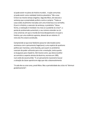 só pode existir no plano da história mundial... A ação comunista
só pode existir como realidade histórica planetária." Ma s esse
Cristo é ao mesmo tempo vingativo. Segundo Marx, ele executa a
sentença que a propriedade proferiu contra si própria. "Todas as
casas estão atualmente marcadas com uma misteriosa cruz vermelha.
O juiz é a história, o executor da sentença, o proletário." Dessa
forma, a realização é inevitável. As crises se sucederão às crises'^, a
perda do proletariado aumentará, o seu número estender-se-á à
crise universal, em que o mundo da troca desaparecerá e no qual a
história, por uma violência suprema, deixará de ser violenta. O
reino dos fins estará constituído.
Compreende-se que esse fatalismo possa ter sido levado (como
aconteceu com o pensamento hegeUano) a uma espécie de quietismo
político por marxistas, como Kautsky, para quem os proletários
careciam de poder suficiente para criar a revolução, tanto quanto
os burgueses para impedi-la. Até mesmo Lenin, que devia escolher
ao contrário o aspecto ativista da doutrina, escrevia em 1905,
num estilo de excomunhão: "E um pensamento reacionário buscar
a salvação da classe operária em algo que não o desenvolvimento
"A cada dez ou onze anos, prevê Marx. Mas a periodicidade dos ciclos irá "diminuir
gradativamente".
 