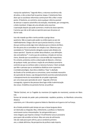 maciço do capitalismo." Segundo Marx, a natureza econômica não
dá saltos, e não se deve fazê-la queimar etapas. E totalmente falso
dizer que os socialistas reformistas continuaram fiéis a Mar x neste
ponto. O fatalismo, ao contrário, exclui qualquer reforma passível
de atenuar o aspecto catastrófico da evolução, retardando, por conseguinte,
o êxito inevitável. A lógica de uma atitude como essa leva
à aprovação daquilo que pode aumentar a miséria da classe operária.
E preciso que não se dê nada ao operário para que ele possa um
dia ter tudo.
Isso não impede que Mar x tenha sentido o perigo desse
quietismo. Não se espera pelo poder ou então espera-se por ele
indefinidamente. Chega o dia em que é preciso tomá-lo, e é esse
dia que continua sendo algo meio nebuloso para os leitores de Marx.
Ele não parou de se contradizer em relação a isso. Observou que a
sociedade era "historicamente obrigada a passar pela ditadura da
classe operária". Quanto ao caráter dessa ditadura, suas definições
são contraditórias'*. E certo que ele condenou o Estado em termos
claros, dizendo que sua existência e a da servidão são inseparáveis.
N o entanto, protestou contra a observação de Bakunin, criteriosa
de qualquer modo, que achava a noção de uma ditadura provisória
contrária ao que se conhece sobre a natureza humana. E bem verdade
que Mar x pensava que as verdadeiras dialéticas eram superiores
à verdade psicológica. Que dizia a dialética.? Que "a abohção
do Estado só faz sentido para os comunistas, como resultado necessário
da supressão de classes, cujo desaparecimento acarreta automaticamente
o desaparecimento da necessidade de um poder organizado
por uma classe para opressão de outra". Segundo a fórmula
consagrada, o governo das pessoas dava lugar então à administração
das coisas. A dialética era portanto formal, só justifican
"Michel CoUinet, em La Tragédie du marxisme (A tragédia do marxismo), assinala em Marx
três
formas de tomada de poder pelo proletariado: república jacobina, no Manifesto comunista;
ditadura
autoritária, em i S Brumário e governo federal e libertário em A guerra civil na França.
do o Estado proletário pelo tempo em que a classe burguesa devia
ser destruída ou integrada. Mas, infelizmente, a profecia e o fatalismo
autorizavam outras interpretações. Se está garantido que o
reino chegará, que importa o tempo.? O sofrimento nunca é provisório
para quem não acredita no futuro. Mas cem anos de sofrimento
não são nada para quem afirma, para o centésimo primeiro
ano, a cidade definitiva. Na perspectiva da profecia nada importa.
 