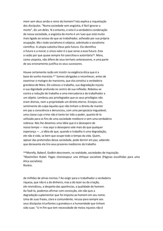 mem sem deus senão o reino do homem? Isto exphca a inquietação
dos discípulos. "Numa sociedade sem angústia, é fácil ignorar a
morte", diz um deles. N o entanto, e esta é a verdadeira condenação
de nossa sociedade, a angústia da morte é um luxo que está muito
mais ligado ao ocioso do que ao trabalhador, asfixiado por sua própria
ocupação. Ma s todo sociahsmo é utópico, sobretudo o socialismo
científico. A utopia substitui Deus pelo futuro. Ela identifica
o futuro e a moral; o único valor é o que serve a esse futuro. Esta
a razão por que quase sempre foi coercitiva e autoritária'^. Marx,
como utopista, não difere de seus terríveis antecessores, e uma parte
de seu ensinamento justifica os seus sucessores.
Houve certamente razão em insistir na exigência ética que é a
base do sonho marxista.^'' Somos obrigados a reconhecer, antes de
examinar o malogro do marxismo, que ela constitui a verdadeira
grandeza de Marx. Ele colocou o trabalho, sua degradação injusta
e sua dignidade profunda no centro de sua reflexão. Rebelou-se
contra a redução do trabalho a uma mercadoria e do trabalhador a
um objeto. Lembrou aos privilegiados que os seus privilégios não
eram divinos, nem a propriedade um direito eterno. Ensejou um,
sentimento de culpa àqueles que não tinham o direito de manter
em paz a consciência e denunciou, com uma perspicácia inigualável,
uma classe cujo crime não é tanto ter tido o poder, quanto tê-lo
utilizado para os fins de uma sociedade medíocre e sem uma verdadeira
nobreza. Nós lhe devemos uma idéia que é o desespero de
nosso tempo — mas aqui o desespero vale mais do que qualquer
esperança — , a idéia de que, quando o trabalho é uma degradação,
ele não é vida, se bem que ocupe todo o tempo da vida. Quem,
apesar das pretensões dessa sociedade, pode dormir em paz, sabendo
que doravante ela tira seus prazeres medíocres do trabalho
^^Morelly, Babeuf, Godkin descrevem, na realidade, sociedades de inquisição.
"Maximilien Rubel. Pages choisiespour une éthique socialiste {Páginas escolhidas para uma
ética socialista).
Rivière.
de milhões de almas mortas.? Ao exigir para o trabalhador a verdadeira
riqueza, que não é a do dinheiro, mas a do lazer ou da criação,
ele reivindicou, a despeito das aparências, a qualidade do homem.
Ao fazê-lo, podemos afirmar com convicção, ele não quis a
degradação suplementar que foi imposta ao homem em seu nome.
Uma de suas frases, clara e contundente, recusa para sempre aos
seus discípulos triunfantes a grandeza e a humanidade que tinham
sido suas: "U m fim que tem necessidade de meios injustos não é
 