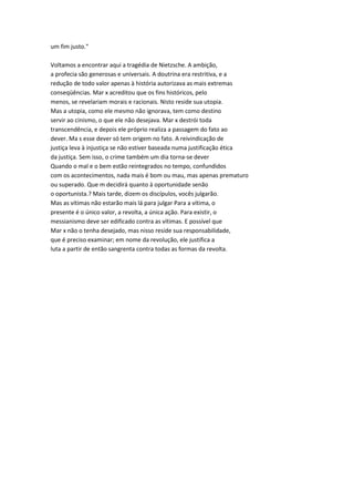 um fim justo."
Voltamos a encontrar aqui a tragédia de Nietzsche. A ambição,
a profecia são generosas e universais. A doutrina era restritiva, e a
redução de todo valor apenas à história autorizava as mais extremas
conseqüências. Mar x acreditou que os fins históricos, pelo
menos, se revelariam morais e racionais. Nisto reside sua utopia.
Mas a utopia, como ele mesmo não ignorava, tem como destino
servir ao cinismo, o que ele não desejava. Mar x destrói toda
transcendência, e depois ele próprio realiza a passagem do fato ao
dever. Ma s esse dever só tem origem no fato. A reivindicação de
justiça leva à injustiça se não estiver baseada numa justificação ética
da justiça. Sem isso, o crime também um dia torna-se dever
Quando o mal e o bem estão reintegrados no tempo, confundidos
com os acontecimentos, nada mais é bom ou mau, mas apenas prematuro
ou superado. Que m decidirá quanto à oportunidade senão
o oportunista.? Mais tarde, dizem os discípulos, vocês julgarão.
Mas as vítimas não estarão mais lá para julgar Para a vítima, o
presente é o único valor, a revolta, a única ação. Para existir, o
messianismo deve ser edificado contra as vítimas. E possível que
Mar x não o tenha desejado, mas nisso reside sua responsabilidade,
que é preciso examinar; em nome da revolução, ele justifica a
luta a partir de então sangrenta contra todas as formas da revolta.
 