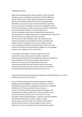 O Malogro da Profecia
Hegel termina soberbamente a historia em 1807; os saint-simonistas
consideram que as convulsões revolucionárias de 1830 e 1848 são as
últimas; Comte morre em 1857, quando se preparava para ocupar a
tribuna a fim de pregar o positivismo para uma humanidade afinal
desiludida com os seus erros. Com o mesmo romantismo cego, Mar x
por sua vez profetiza a sociedade sem classes e a resolução do mistério
histórico. Mais cauteloso, contudo, ele não marca uma data. Infelizmente,
sua profecia descrevia também a marcha da história até a
hora da consumação; ela anunciava a tendência dos acontecimentos.
Os acontecimentos e os fatos esqueceram-se naturalmente de se organizarem
sob uma síntese; isso já exphca por que foi necessário
arrumá-los à força. Mas, sobretudo a partir do momento em que
traduzem a esperança viva de milhões de homens, as profecias não
podem continuar impunemente sem um prazo. Chega um tempo
em que a decepção transforma a espera paciente em fúria e em que o
mesmo fim, afirmado com violenta teimosia, exigido com uma crueldade
cada vez maior, obriga à busca de outros meios.
O movimento revolucionário, no fim do século XI X e no início
do século XX , viveu, como os primeiros cristãos, à espera do
fim do mundo e da parúsia do Cristo proletário. Conhece-se a persistência
desse sentimento no seio das comunidades cristãs primitivas.
Ainda no fim do século IV, um bispo da Africa proconsular
calculava que restavam 101 anos de vida no mundo. Ao fim desse
tempo viria o reino dos céus, que era preciso merecer sem tardança.
Esse sentimento é generalizado no século I de nossa era'^e ex
"Quant o à iminência desse acontecimento, verMaraj , VIII-39, XIII-SO; Matem, X-23, XII-27,
28, XXIV-34; Lucas IX-26, 27, XXI-22 etc.
phca a indiferença mostrada pelos primeiros cristãos em relação às
questões puramente teológicas. Se a parúsia está próxima, é mais à
fé ardente do que às obras e aos dogmas que tudo deve ser consagrado.
Até Clemente e Tertuliano, durante mais de um século, a
literatura cristã não se interessa pelos problemas de teologia e não
se aperfeiçoa em relação às obras. Mas , a partir do instante em que
a parúsia se distancia, é preciso viver com a sua fé, isto é, fazer
concessões. Nascem então a devoção e o catecismo. A parúsia evangéhca
está distante; São Paulo veio constituir o dogma. A Igreja
deu um corpo a essa fé, que nada mais era do que uma tensão no
sentido do reino vindouro. Foi preciso organizar tudo no século,
até mesmo o martírio, cujas testemunhas temporais serão as ordens
 