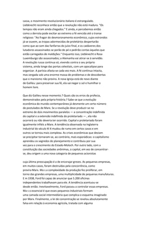 cassa, o movimento revolucionário italiano é estrangulado.
Liebknecht reconhece então que a revolução não está madura. "Os
tempos não eram ainda chegados." E ainda, e percebemos então
como a derrota pode excitar ao extremo a fé vencida até o transe
religioso: "Ao fragor do desmoronamento econômico, cujos estrondos
já se ouvem, as tropas adormecidas de proletários despertarão
como que ao som das fanfarras do juízo final, e os cadáveres dos
lutadores assassinados se porão de pé e pedirão contas àqueles que
estão carregados de maldições." Enquanto isso, Liebknecht e Rosa
Luxemburgo são assassinados; a Alemanha vai atirar-se à servidão.
A revolução russa continua só, vivendo contra o seu próprio
sistema, ainda longe das portas celestiais, com um apocalipse para
organizar. A pariisia afasta-se cada vez mais. A fé continua intacta,
mas vergada sob uma enorme massa de problemas e de descobertas
que o marxismo não previra. A nova Igreja está de novo diante
de Galileu: para preservar sua fé, ela vai negar o sol e humilhar o
homem livre.
Que diz Galileu nesse momento.? Quais são os erros da profecia,
demonstrados pela própria história.? Sabe-se que a evolução
econômica do mundo contemporâneo já desmente um certo número
de postulados de Marx. Se a revolução deve produzir-se no
extremo de dois movimentos paralelos — a concentração indefinida
do capital e a extensão indefinida do proletariado — , ela não
ocorrerá ou não deveria ter ocorrido. Capital e proletariado foram
igualmente infiéis a Marx. A tendência observada na Inglaterra
industrial do século XI X mudou de rumo em certos casos e em
outros se tornou mais complexa. As crises econômicas que deviam
se precipitar tornaram-se, ao contrário, mais esporádicas: o capitalismo
aprendeu os segredos do planejamento e contribuiu por sua
vez para o crescimento do Estado-Moloch. Por outro lado, com a
constituição das sociedades anônimas, o capital, em vez de concentrar-
se, deu origem a uma nova categoria de pequenos acionistas
cuja última preocupação é a de encorajar greves. As pequenas empresas,
em muitos casos, foram destruídas pela concorrência, como
previra Marx. Ma s a complexidade da produção fez proliferar, em
torno das grandes empresas, uma multiplicidade de pequenas manufaturas.
E m 1938, Ford foi capaz de anunciar que 5.200 oficinas
independentes trabalhavam para ele. A tendência acentuou-se
desde então. Inevitavelmente, Ford passou a controlar essas empresas.
Ma s o essencial é que esses pequenos industriais formam
uma camada social intermediária que complica o esquema imaginado
por Marx. Finalmente, a lei de concentração se revelou absolutamente
falsa em relação à economia agrícola, tratada com alguma
 
